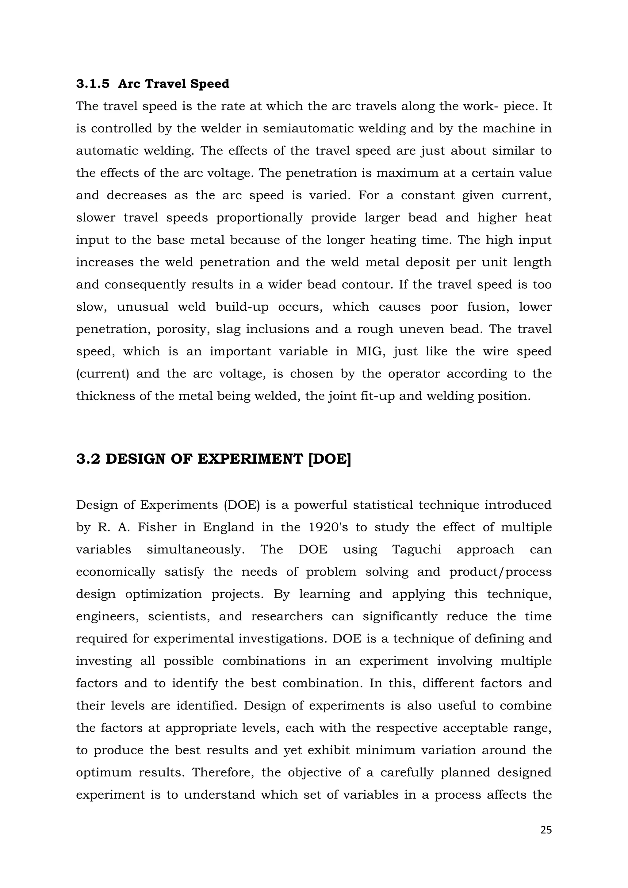 25
3.1.5 Arc Travel Speed
The travel speed is the rate at which the arc travels along the work- piece. It
is controlled by the welder in semiautomatic welding and by the machine in
automatic welding. The effects of the travel speed are just about similar to
the effects of the arc voltage. The penetration is maximum at a certain value
and decreases as the arc speed is varied. For a constant given current,
slower travel speeds proportionally provide larger bead and higher heat
input to the base metal because of the longer heating time. The high input
increases the weld penetration and the weld metal deposit per unit length
and consequently results in a wider bead contour. If the travel speed is too
slow, unusual weld build-up occurs, which causes poor fusion, lower
penetration, porosity, slag inclusions and a rough uneven bead. The travel
speed, which is an important variable in MIG, just like the wire speed
(current) and the arc voltage, is chosen by the operator according to the
thickness of the metal being welded, the joint fit-up and welding position.
3.2 DESIGN OF EXPERIMENT [DOE]
Design of Experiments (DOE) is a powerful statistical technique introduced
by R. A. Fisher in England in the 1920's to study the effect of multiple
variables simultaneously. The DOE using Taguchi approach can
economically satisfy the needs of problem solving and product/process
design optimization projects. By learning and applying this technique,
engineers, scientists, and researchers can significantly reduce the time
required for experimental investigations. DOE is a technique of defining and
investing all possible combinations in an experiment involving multiple
factors and to identify the best combination. In this, different factors and
their levels are identified. Design of experiments is also useful to combine
the factors at appropriate levels, each with the respective acceptable range,
to produce the best results and yet exhibit minimum variation around the
optimum results. Therefore, the objective of a carefully planned designed
experiment is to understand which set of variables in a process affects the
 