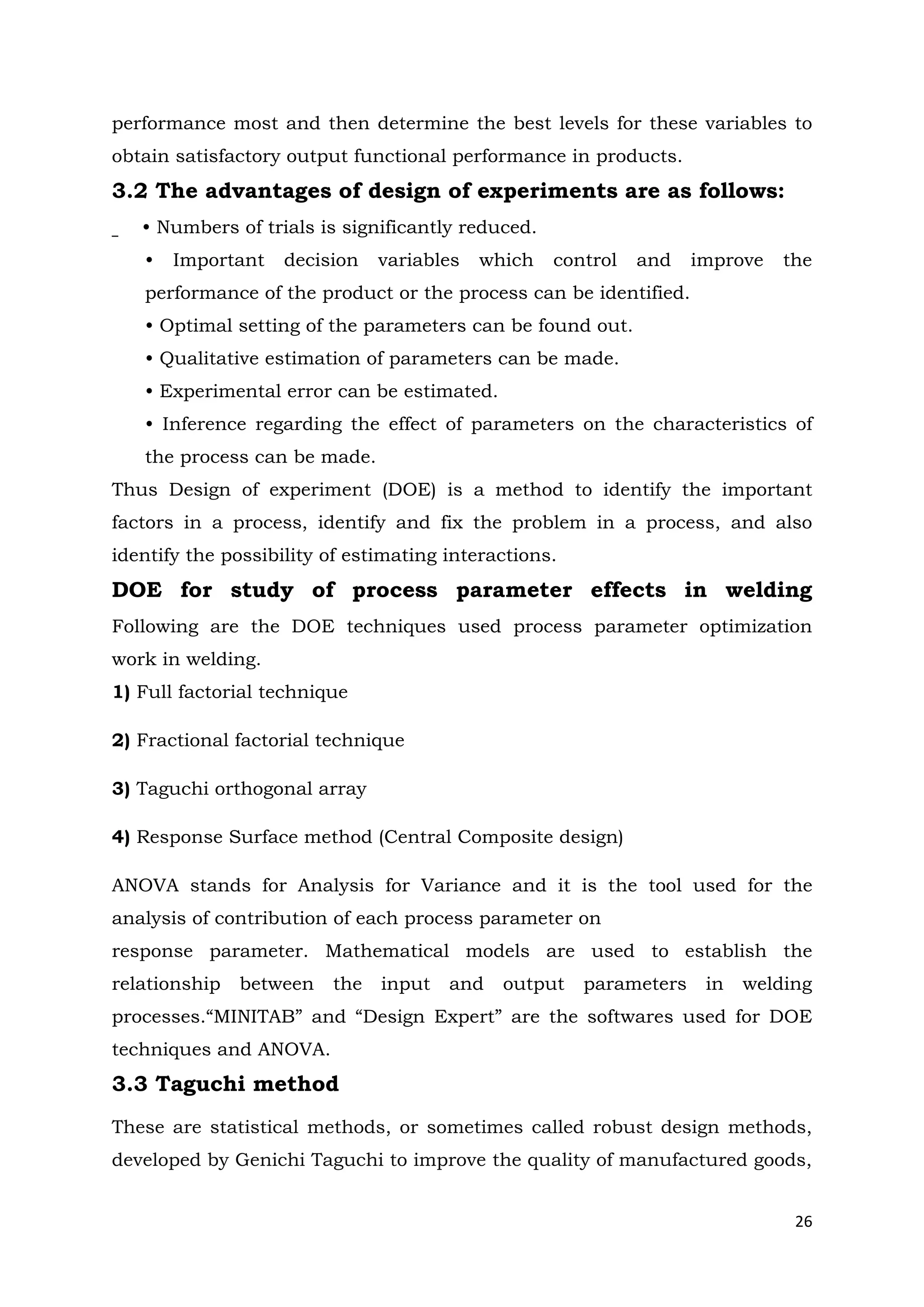 26
performance most and then determine the best levels for these variables to
obtain satisfactory output functional performance in products.
3.2 The advantages of design of experiments are as follows:
• Numbers of trials is significantly reduced.
• Important decision variables which control and improve the
performance of the product or the process can be identified.
• Optimal setting of the parameters can be found out.
• Qualitative estimation of parameters can be made.
• Experimental error can be estimated.
• Inference regarding the effect of parameters on the characteristics of
the process can be made.
Thus Design of experiment (DOE) is a method to identify the important
factors in a process, identify and fix the problem in a process, and also
identify the possibility of estimating interactions.
DOE for study of process parameter effects in welding
Following are the DOE techniques used process parameter optimization
work in welding.
1) Full factorial technique
2) Fractional factorial technique
3) Taguchi orthogonal array
4) Response Surface method (Central Composite design)
ANOVA stands for Analysis for Variance and it is the tool used for the
analysis of contribution of each process parameter on
response parameter. Mathematical models are used to establish the
relationship between the input and output parameters in welding
processes.“MINITAB” and “Design Expert” are the softwares used for DOE
techniques and ANOVA.
3.3 Taguchi method
These are statistical methods, or sometimes called robust design methods,
developed by Genichi Taguchi to improve the quality of manufactured goods,
 