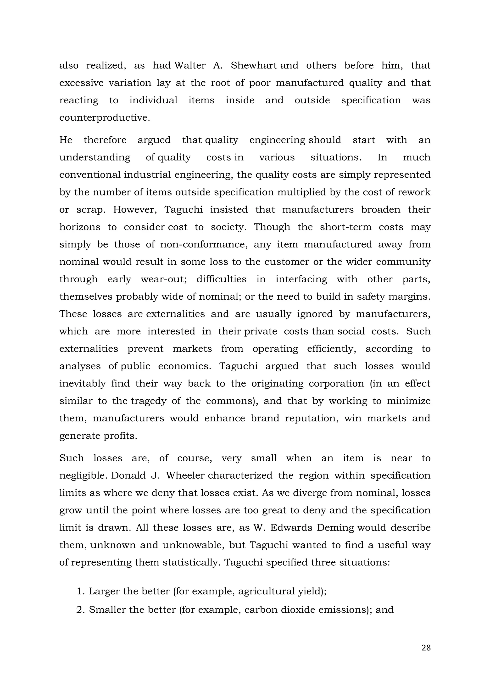28
also realized, as had Walter A. Shewhart and others before him, that
excessive variation lay at the root of poor manufactured quality and that
reacting to individual items inside and outside specification was
counterproductive.
He therefore argued that quality engineering should start with an
understanding of quality costs in various situations. In much
conventional industrial engineering, the quality costs are simply represented
by the number of items outside specification multiplied by the cost of rework
or scrap. However, Taguchi insisted that manufacturers broaden their
horizons to consider cost to society. Though the short-term costs may
simply be those of non-conformance, any item manufactured away from
nominal would result in some loss to the customer or the wider community
through early wear-out; difficulties in interfacing with other parts,
themselves probably wide of nominal; or the need to build in safety margins.
These losses are externalities and are usually ignored by manufacturers,
which are more interested in their private costs than social costs. Such
externalities prevent markets from operating efficiently, according to
analyses of public economics. Taguchi argued that such losses would
inevitably find their way back to the originating corporation (in an effect
similar to the tragedy of the commons), and that by working to minimize
them, manufacturers would enhance brand reputation, win markets and
generate profits.
Such losses are, of course, very small when an item is near to
negligible. Donald J. Wheeler characterized the region within specification
limits as where we deny that losses exist. As we diverge from nominal, losses
grow until the point where losses are too great to deny and the specification
limit is drawn. All these losses are, as W. Edwards Deming would describe
them, unknown and unknowable, but Taguchi wanted to find a useful way
of representing them statistically. Taguchi specified three situations:
1. Larger the better (for example, agricultural yield);
2. Smaller the better (for example, carbon dioxide emissions); and
 
