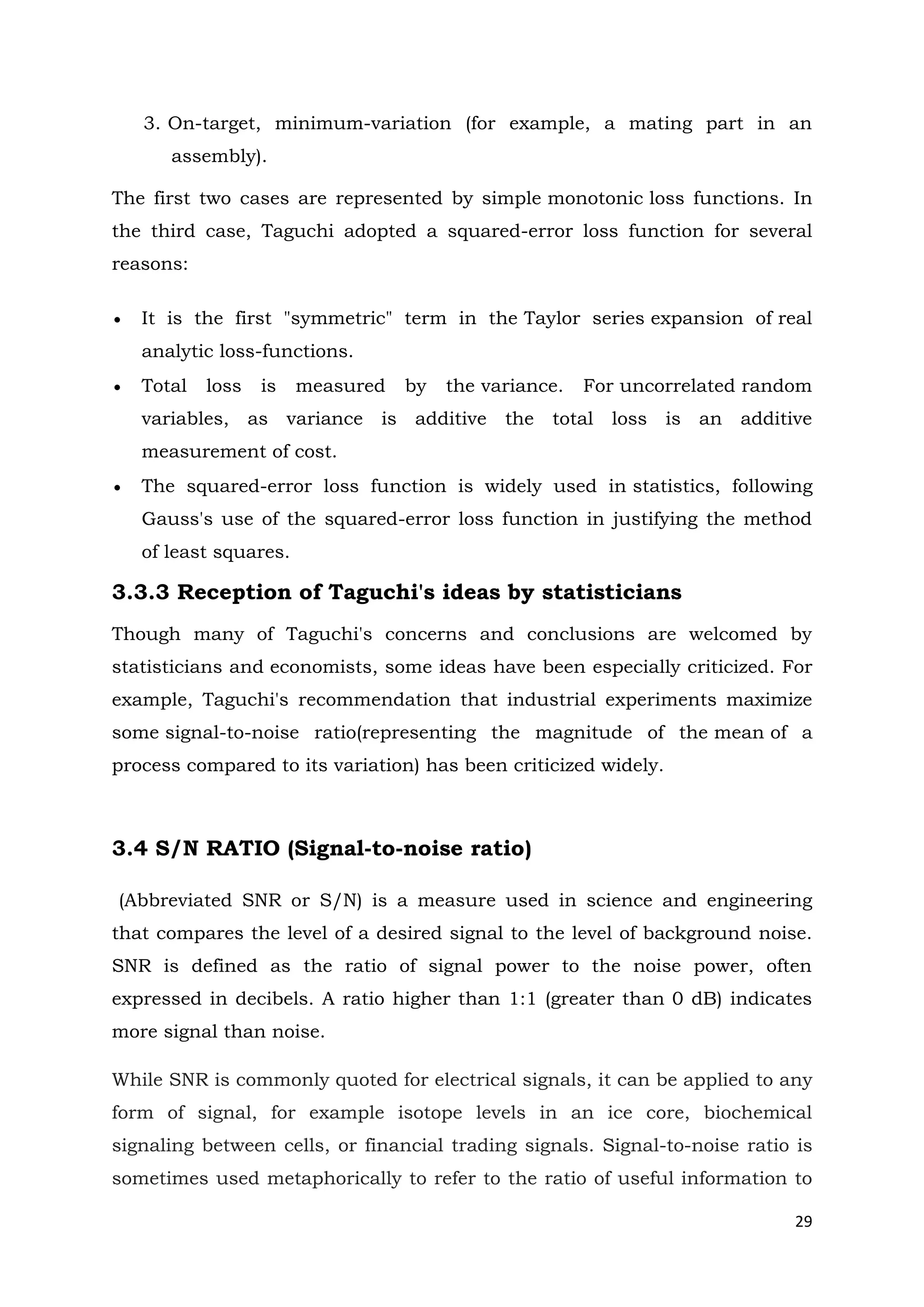 29
3. On-target, minimum-variation (for example, a mating part in an
assembly).
The first two cases are represented by simple monotonic loss functions. In
the third case, Taguchi adopted a squared-error loss function for several
reasons:
 It is the first "symmetric" term in the Taylor series expansion of real
analytic loss-functions.
 Total loss is measured by the variance. For uncorrelated random
variables, as variance is additive the total loss is an additive
measurement of cost.
 The squared-error loss function is widely used in statistics, following
Gauss's use of the squared-error loss function in justifying the method
of least squares.
3.3.3 Reception of Taguchi's ideas by statisticians
Though many of Taguchi's concerns and conclusions are welcomed by
statisticians and economists, some ideas have been especially criticized. For
example, Taguchi's recommendation that industrial experiments maximize
some signal-to-noise ratio(representing the magnitude of the mean of a
process compared to its variation) has been criticized widely.
3.4 S/N RATIO (Signal-to-noise ratio)
(Abbreviated SNR or S/N) is a measure used in science and engineering
that compares the level of a desired signal to the level of background noise.
SNR is defined as the ratio of signal power to the noise power, often
expressed in decibels. A ratio higher than 1:1 (greater than 0 dB) indicates
more signal than noise.
While SNR is commonly quoted for electrical signals, it can be applied to any
form of signal, for example isotope levels in an ice core, biochemical
signaling between cells, or financial trading signals. Signal-to-noise ratio is
sometimes used metaphorically to refer to the ratio of useful information to
 