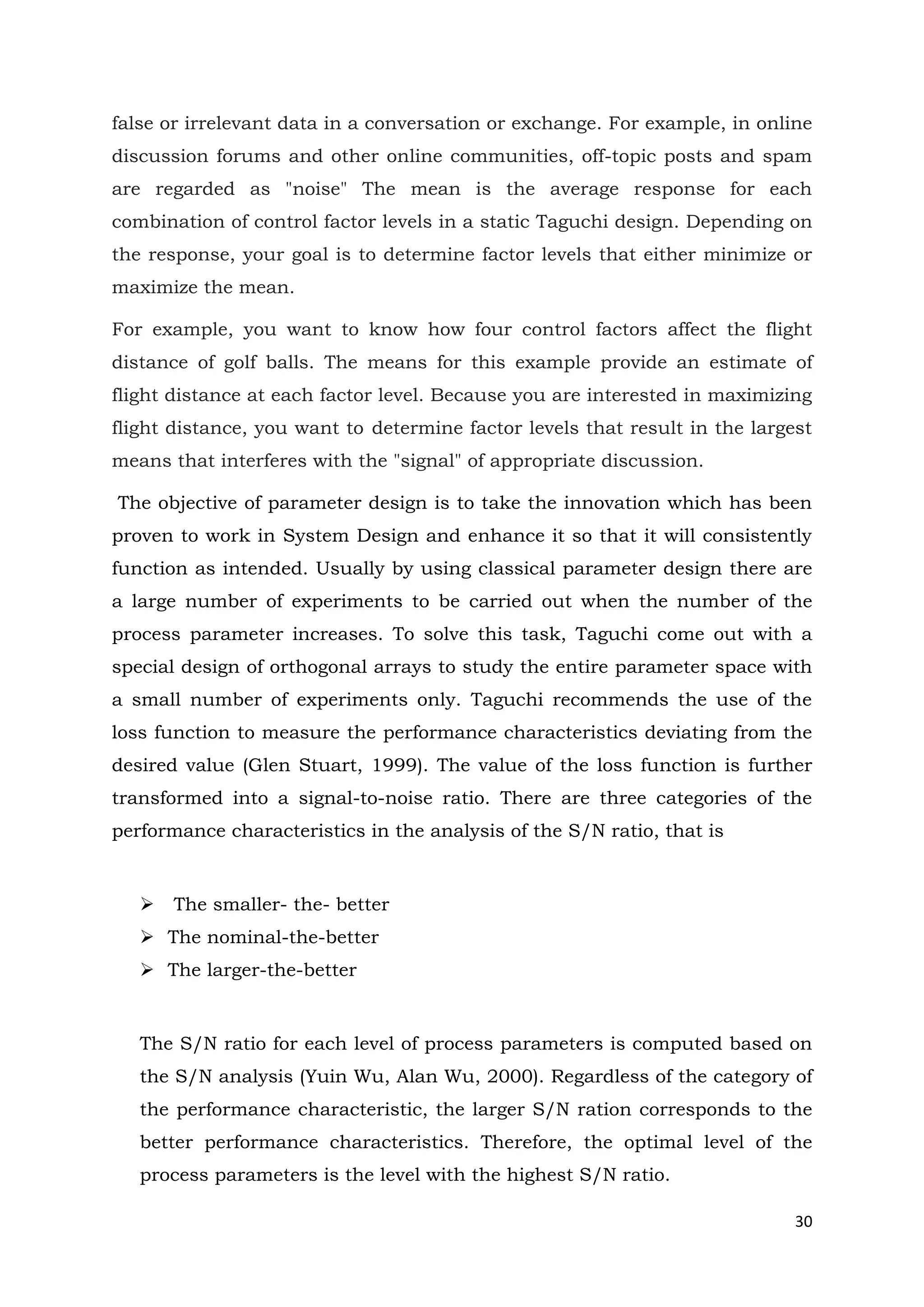 30
false or irrelevant data in a conversation or exchange. For example, in online
discussion forums and other online communities, off-topic posts and spam
are regarded as "noise" The mean is the average response for each
combination of control factor levels in a static Taguchi design. Depending on
the response, your goal is to determine factor levels that either minimize or
maximize the mean.
For example, you want to know how four control factors affect the flight
distance of golf balls. The means for this example provide an estimate of
flight distance at each factor level. Because you are interested in maximizing
flight distance, you want to determine factor levels that result in the largest
means that interferes with the "signal" of appropriate discussion.
The objective of parameter design is to take the innovation which has been
proven to work in System Design and enhance it so that it will consistently
function as intended. Usually by using classical parameter design there are
a large number of experiments to be carried out when the number of the
process parameter increases. To solve this task, Taguchi come out with a
special design of orthogonal arrays to study the entire parameter space with
a small number of experiments only. Taguchi recommends the use of the
loss function to measure the performance characteristics deviating from the
desired value (Glen Stuart, 1999). The value of the loss function is further
transformed into a signal-to-noise ratio. There are three categories of the
performance characteristics in the analysis of the S/N ratio, that is
 The smaller- the- better
 The nominal-the-better
 The larger-the-better
The S/N ratio for each level of process parameters is computed based on
the S/N analysis (Yuin Wu, Alan Wu, 2000). Regardless of the category of
the performance characteristic, the larger S/N ration corresponds to the
better performance characteristics. Therefore, the optimal level of the
process parameters is the level with the highest S/N ratio.
 