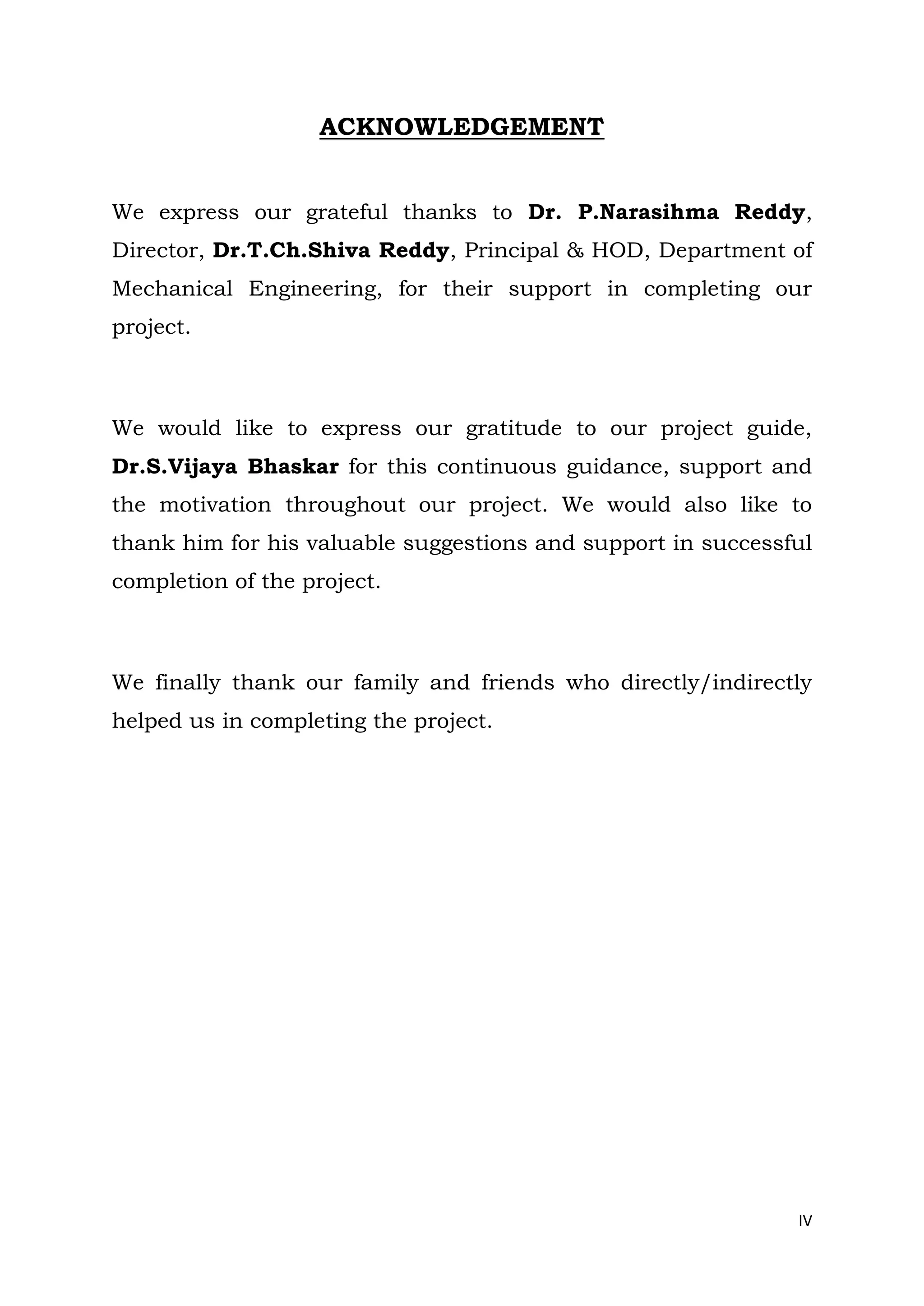 IV
ACKNOWLEDGEMENT
We express our grateful thanks to Dr. P.Narasihma Reddy,
Director, Dr.T.Ch.Shiva Reddy, Principal & HOD, Department of
Mechanical Engineering, for their support in completing our
project.
We would like to express our gratitude to our project guide,
Dr.S.Vijaya Bhaskar for this continuous guidance, support and
the motivation throughout our project. We would also like to
thank him for his valuable suggestions and support in successful
completion of the project.
We finally thank our family and friends who directly/indirectly
helped us in completing the project.
 