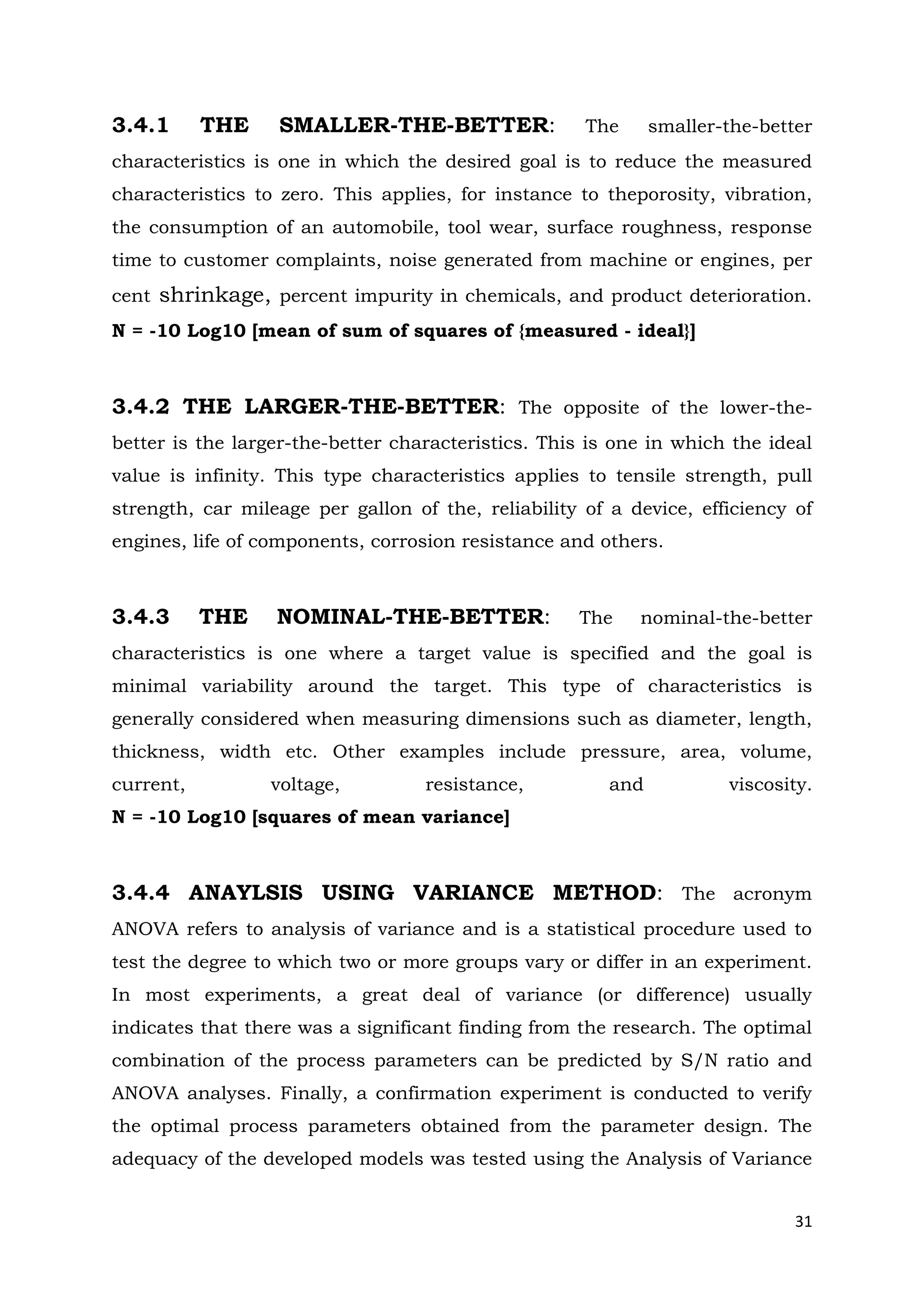 31
3.4.1 THE SMALLER-THE-BETTER: The smaller-the-better
characteristics is one in which the desired goal is to reduce the measured
characteristics to zero. This applies, for instance to theporosity, vibration,
the consumption of an automobile, tool wear, surface roughness, response
time to customer complaints, noise generated from machine or engines, per
cent shrinkage, percent impurity in chemicals, and product deterioration.
N = -10 Log10 [mean of sum of squares of {measured - ideal}]
3.4.2 THE LARGER-THE-BETTER: The opposite of the lower-the-
better is the larger-the-better characteristics. This is one in which the ideal
value is infinity. This type characteristics applies to tensile strength, pull
strength, car mileage per gallon of the, reliability of a device, efficiency of
engines, life of components, corrosion resistance and others.
3.4.3 THE NOMINAL-THE-BETTER: The nominal-the-better
characteristics is one where a target value is specified and the goal is
minimal variability around the target. This type of characteristics is
generally considered when measuring dimensions such as diameter, length,
thickness, width etc. Other examples include pressure, area, volume,
current, voltage, resistance, and viscosity.
N = -10 Log10 [squares of mean variance]
3.4.4 ANAYLSIS USING VARIANCE METHOD: The acronym
ANOVA refers to analysis of variance and is a statistical procedure used to
test the degree to which two or more groups vary or differ in an experiment.
In most experiments, a great deal of variance (or difference) usually
indicates that there was a significant finding from the research. The optimal
combination of the process parameters can be predicted by S/N ratio and
ANOVA analyses. Finally, a confirmation experiment is conducted to verify
the optimal process parameters obtained from the parameter design. The
adequacy of the developed models was tested using the Analysis of Variance
 