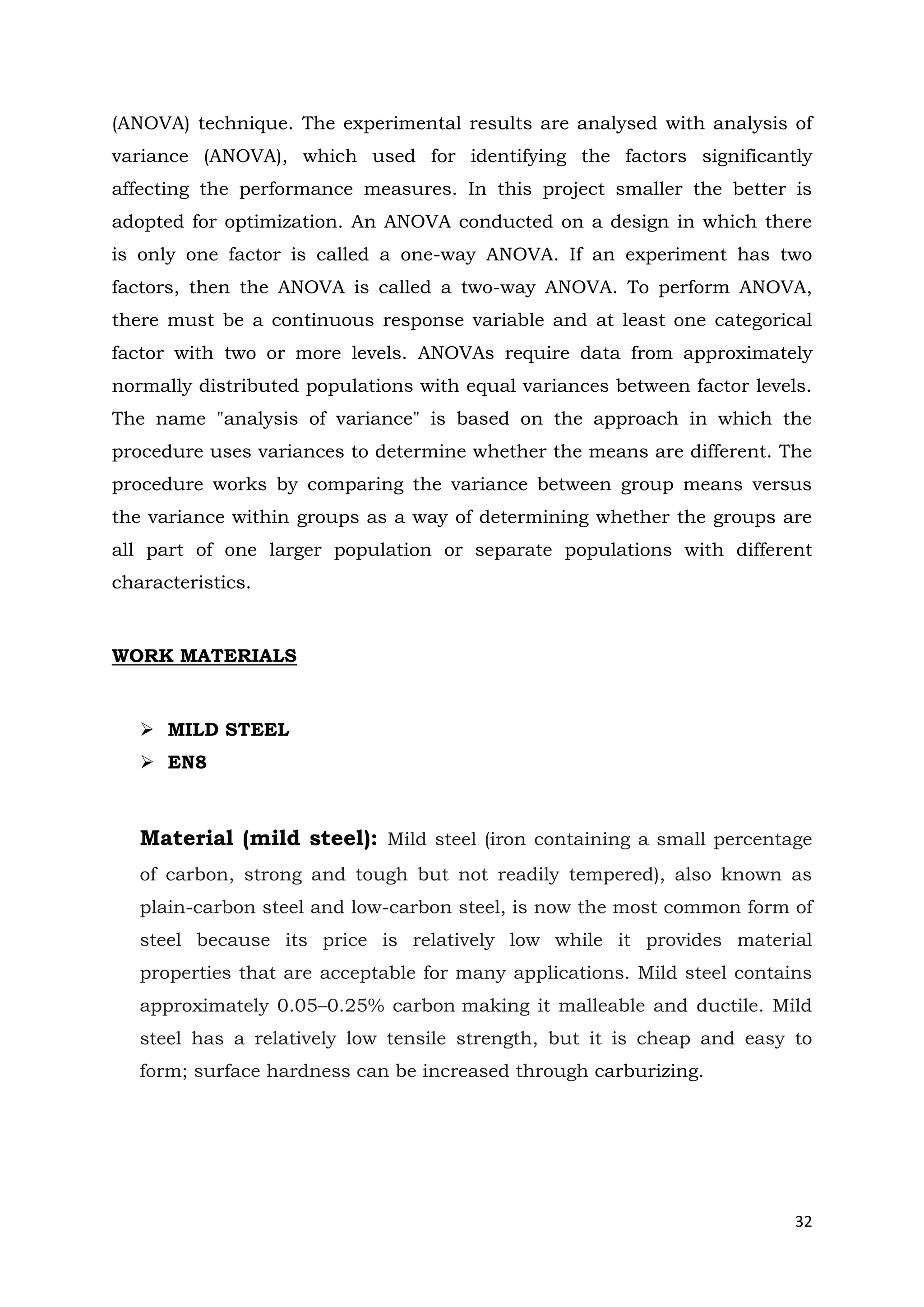 32
(ANOVA) technique. The experimental results are analysed with analysis of
variance (ANOVA), which used for identifying the factors significantly
affecting the performance measures. In this project smaller the better is
adopted for optimization. An ANOVA conducted on a design in which there
is only one factor is called a one-way ANOVA. If an experiment has two
factors, then the ANOVA is called a two-way ANOVA. To perform ANOVA,
there must be a continuous response variable and at least one categorical
factor with two or more levels. ANOVAs require data from approximately
normally distributed populations with equal variances between factor levels.
The name "analysis of variance" is based on the approach in which the
procedure uses variances to determine whether the means are different. The
procedure works by comparing the variance between group means versus
the variance within groups as a way of determining whether the groups are
all part of one larger population or separate populations with different
characteristics.
WORK MATERIALS
 MILD STEEL
 EN8
Material (mild steel): Mild steel (iron containing a small percentage
of carbon, strong and tough but not readily tempered), also known as
plain-carbon steel and low-carbon steel, is now the most common form of
steel because its price is relatively low while it provides material
properties that are acceptable for many applications. Mild steel contains
approximately 0.05–0.25% carbon making it malleable and ductile. Mild
steel has a relatively low tensile strength, but it is cheap and easy to
form; surface hardness can be increased through carburizing.
 
