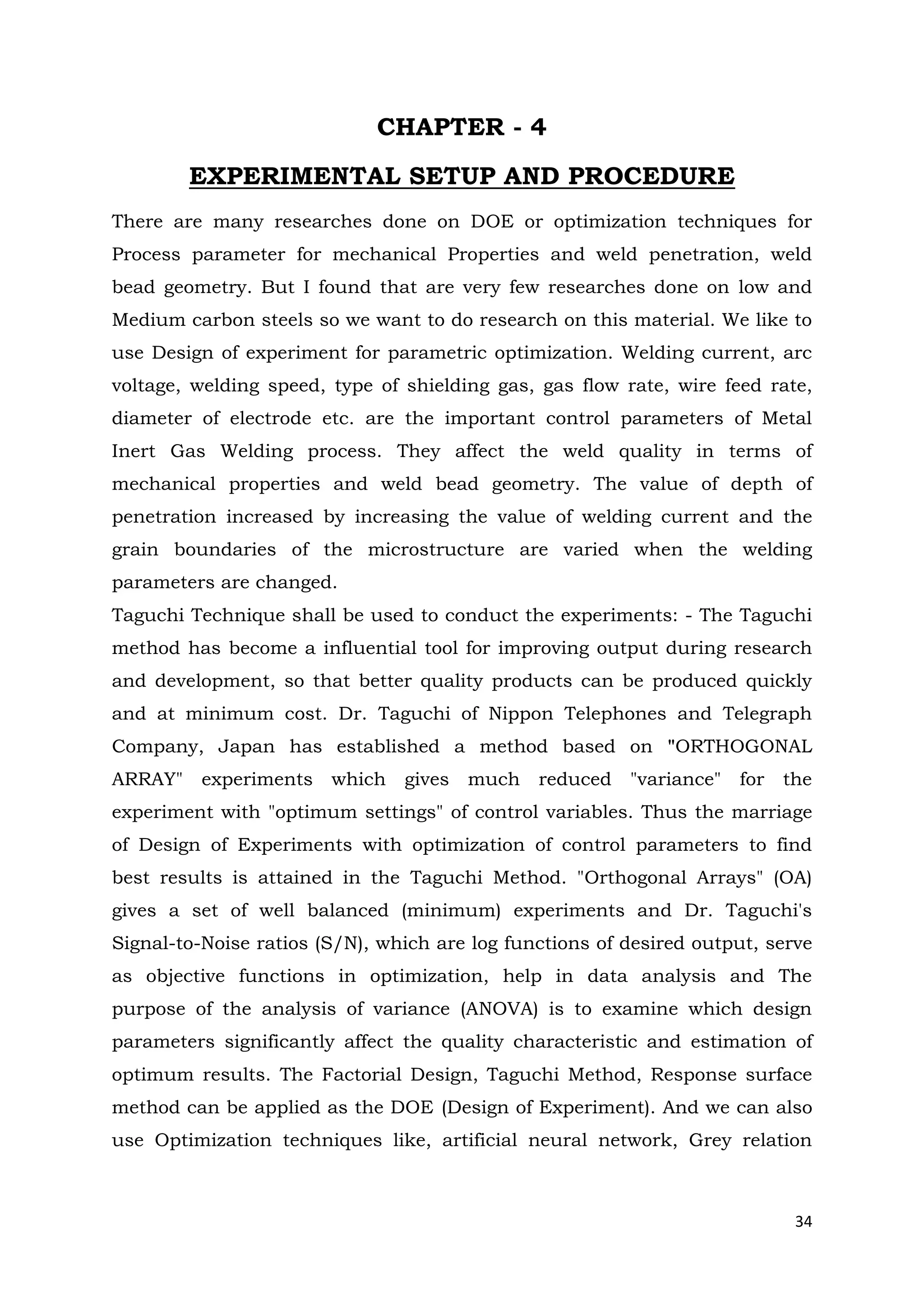34
CHAPTER - 4
EXPERIMENTAL SETUP AND PROCEDURE
There are many researches done on DOE or optimization techniques for
Process parameter for mechanical Properties and weld penetration, weld
bead geometry. But I found that are very few researches done on low and
Medium carbon steels so we want to do research on this material. We like to
use Design of experiment for parametric optimization. Welding current, arc
voltage, welding speed, type of shielding gas, gas flow rate, wire feed rate,
diameter of electrode etc. are the important control parameters of Metal
Inert Gas Welding process. They affect the weld quality in terms of
mechanical properties and weld bead geometry. The value of depth of
penetration increased by increasing the value of welding current and the
grain boundaries of the microstructure are varied when the welding
parameters are changed.
Taguchi Technique shall be used to conduct the experiments: - The Taguchi
method has become a influential tool for improving output during research
and development, so that better quality products can be produced quickly
and at minimum cost. Dr. Taguchi of Nippon Telephones and Telegraph
Company, Japan has established a method based on "ORTHOGONAL
ARRAY" experiments which gives much reduced "variance" for the
experiment with "optimum settings" of control variables. Thus the marriage
of Design of Experiments with optimization of control parameters to find
best results is attained in the Taguchi Method. "Orthogonal Arrays" (OA)
gives a set of well balanced (minimum) experiments and Dr. Taguchi's
Signal-to-Noise ratios (S/N), which are log functions of desired output, serve
as objective functions in optimization, help in data analysis and The
purpose of the analysis of variance (ANOVA) is to examine which design
parameters significantly affect the quality characteristic and estimation of
optimum results. The Factorial Design, Taguchi Method, Response surface
method can be applied as the DOE (Design of Experiment). And we can also
use Optimization techniques like, artificial neural network, Grey relation
 