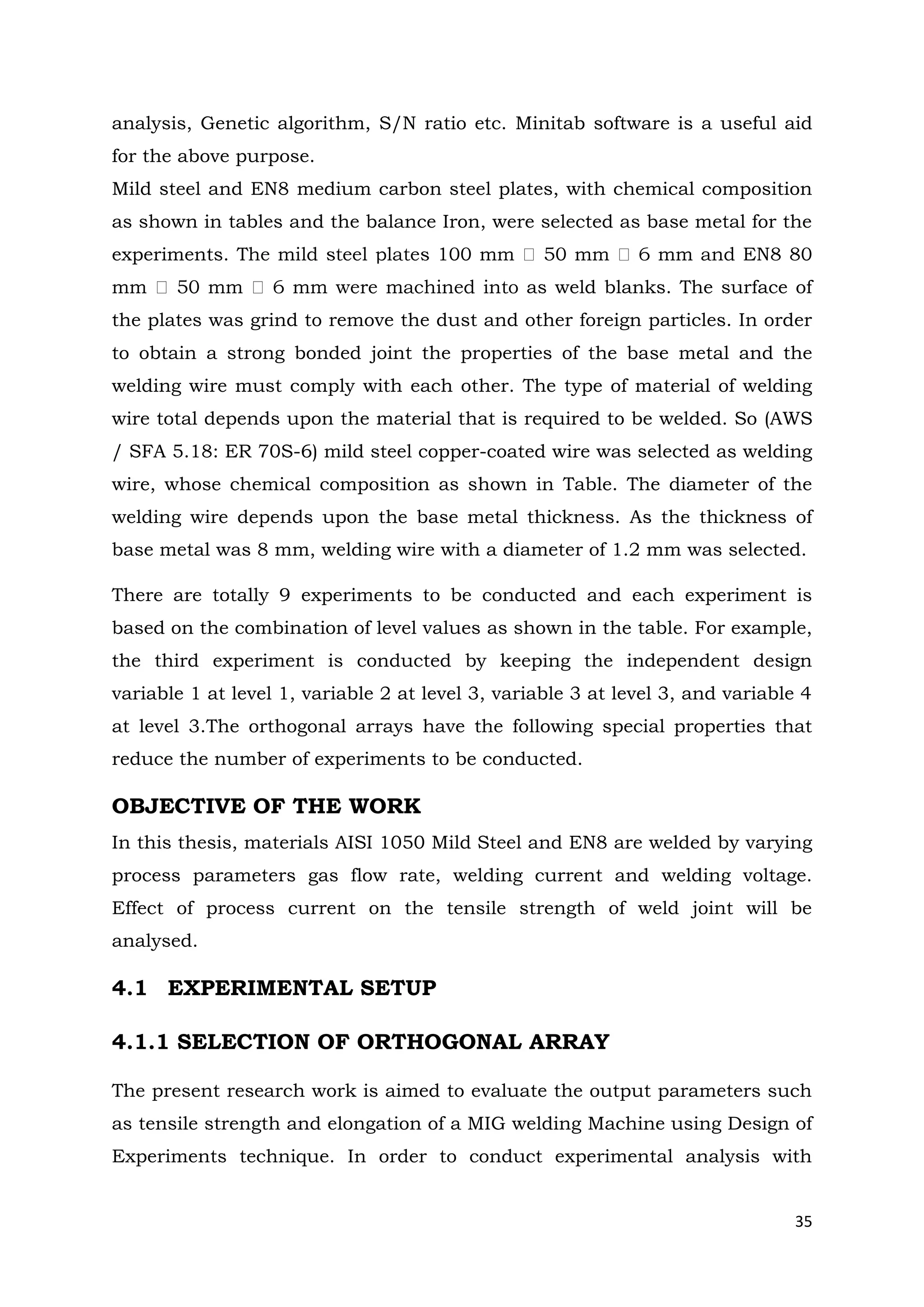 35
analysis, Genetic algorithm, S/N ratio etc. Minitab software is a useful aid
for the above purpose.
Mild steel and EN8 medium carbon steel plates, with chemical composition
as shown in tables and the balance Iron, were selected as base metal for the
experiments. T
as weld blanks. The surface of
the plates was grind to remove the dust and other foreign particles. In order
to obtain a strong bonded joint the properties of the base metal and the
welding wire must comply with each other. The type of material of welding
wire total depends upon the material that is required to be welded. So (AWS
/ SFA 5.18: ER 70S-6) mild steel copper-coated wire was selected as welding
wire, whose chemical composition as shown in Table. The diameter of the
welding wire depends upon the base metal thickness. As the thickness of
base metal was 8 mm, welding wire with a diameter of 1.2 mm was selected.
There are totally 9 experiments to be conducted and each experiment is
based on the combination of level values as shown in the table. For example,
the third experiment is conducted by keeping the independent design
variable 1 at level 1, variable 2 at level 3, variable 3 at level 3, and variable 4
at level 3.The orthogonal arrays have the following special properties that
reduce the number of experiments to be conducted.
OBJECTIVE OF THE WORK
In this thesis, materials AISI 1050 Mild Steel and EN8 are welded by varying
process parameters gas flow rate, welding current and welding voltage.
Effect of process current on the tensile strength of weld joint will be
analysed.
4.1 EXPERIMENTAL SETUP
4.1.1 SELECTION OF ORTHOGONAL ARRAY
The present research work is aimed to evaluate the output parameters such
as tensile strength and elongation of a MIG welding Machine using Design of
Experiments technique. In order to conduct experimental analysis with
 