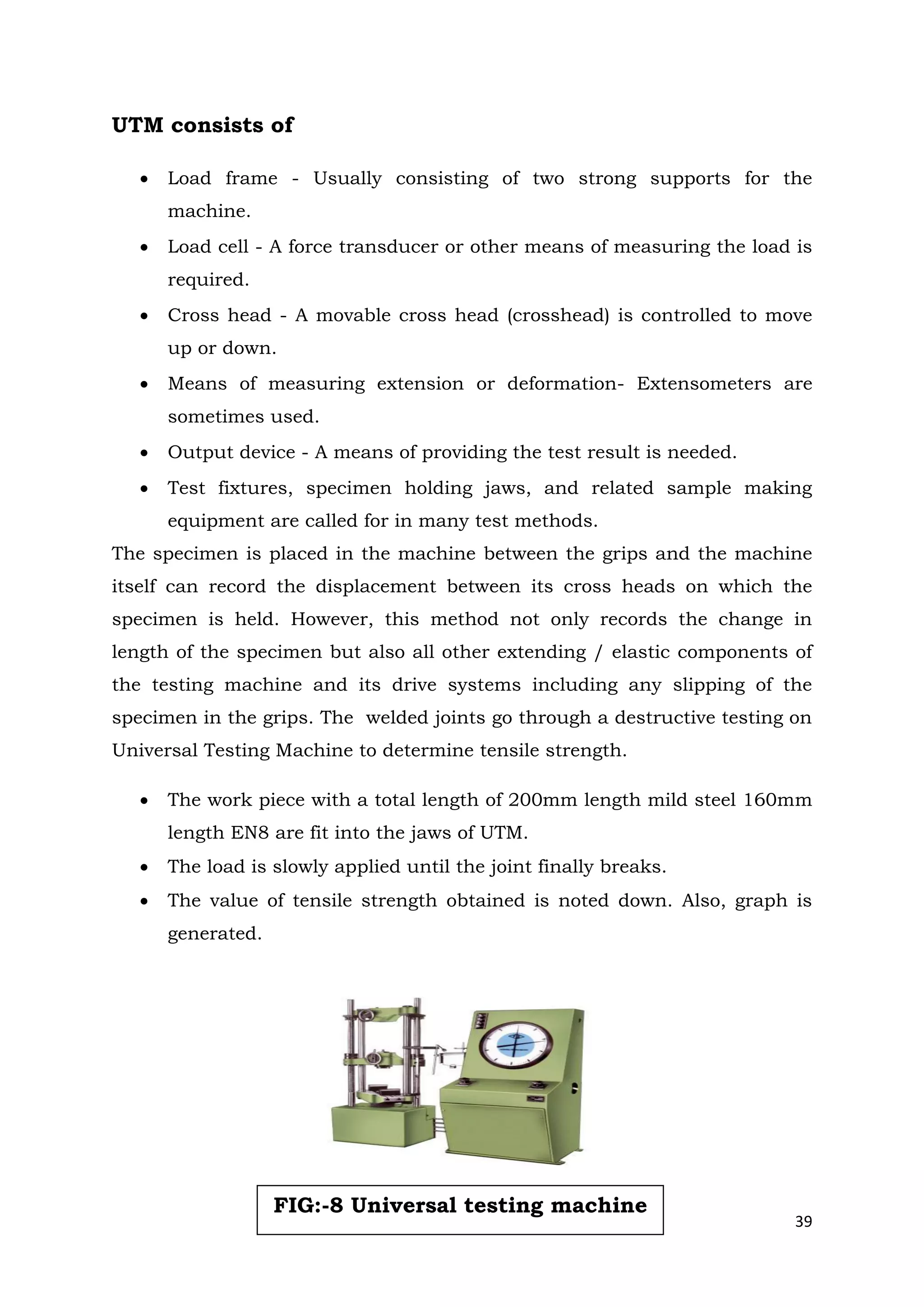 39
UTM consists of
 Load frame - Usually consisting of two strong supports for the
machine.
 Load cell - A force transducer or other means of measuring the load is
required.
 Cross head - A movable cross head (crosshead) is controlled to move
up or down.
 Means of measuring extension or deformation- Extensometers are
sometimes used.
 Output device - A means of providing the test result is needed.
 Test fixtures, specimen holding jaws, and related sample making
equipment are called for in many test methods.
The specimen is placed in the machine between the grips and the machine
itself can record the displacement between its cross heads on which the
specimen is held. However, this method not only records the change in
length of the specimen but also all other extending / elastic components of
the testing machine and its drive systems including any slipping of the
specimen in the grips. The welded joints go through a destructive testing on
Universal Testing Machine to determine tensile strength.
 The work piece with a total length of 200mm length mild steel 160mm
length EN8 are fit into the jaws of UTM.
 The load is slowly applied until the joint finally breaks.
 The value of tensile strength obtained is noted down. Also, graph is
generated.
FIG:-8 Universal testing machine
 