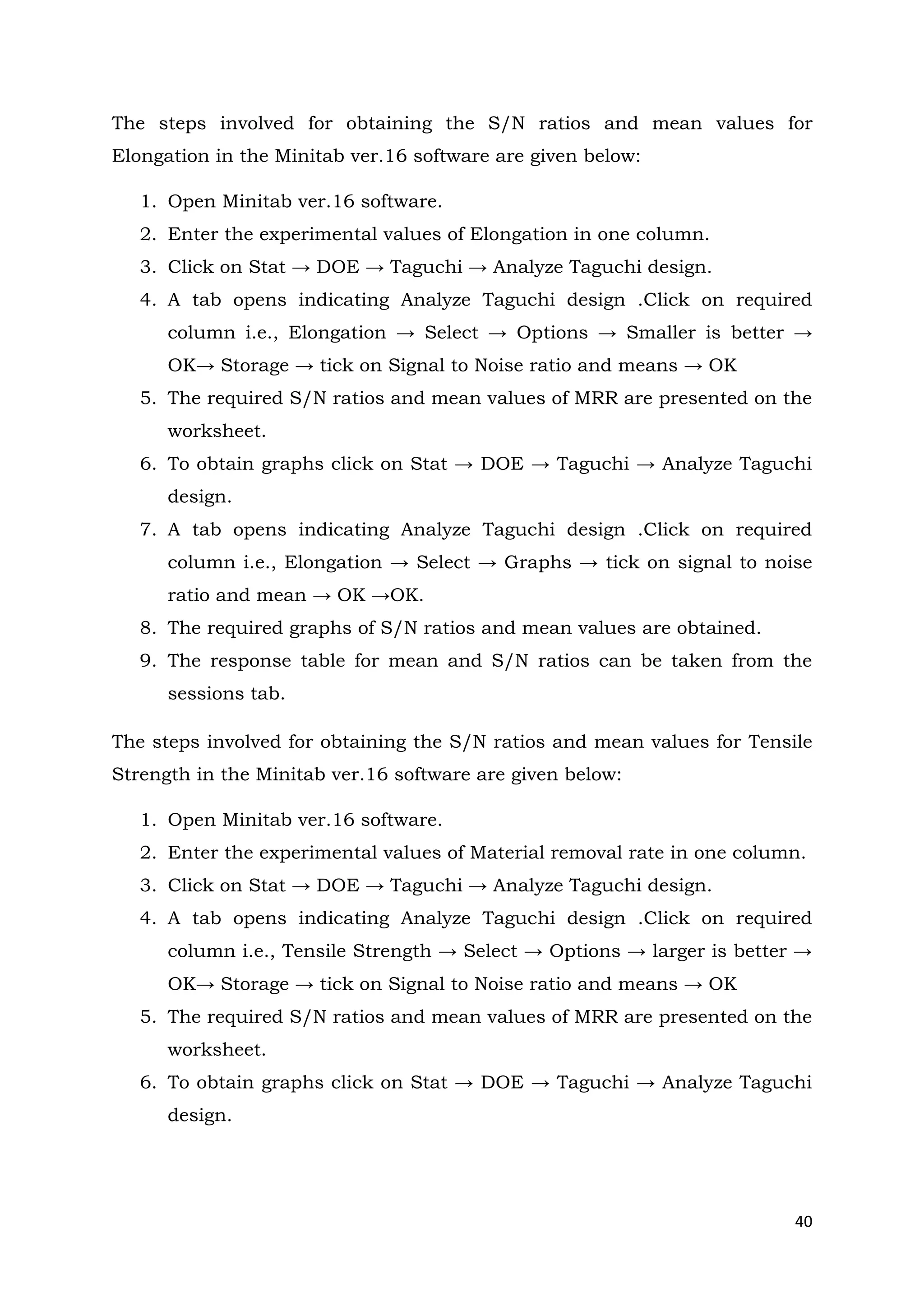 40
The steps involved for obtaining the S/N ratios and mean values for
Elongation in the Minitab ver.16 software are given below:
1. Open Minitab ver.16 software.
2. Enter the experimental values of Elongation in one column.
3. Click on Stat → DOE → Taguchi → Analyze Taguchi design.
4. A tab opens indicating Analyze Taguchi design .Click on required
column i.e., Elongation → Select → Options → Smaller is better →
OK→ Storage → tick on Signal to Noise ratio and means → OK
5. The required S/N ratios and mean values of MRR are presented on the
worksheet.
6. To obtain graphs click on Stat → DOE → Taguchi → Analyze Taguchi
design.
7. A tab opens indicating Analyze Taguchi design .Click on required
column i.e., Elongation → Select → Graphs → tick on signal to noise
ratio and mean → OK →OK.
8. The required graphs of S/N ratios and mean values are obtained.
9. The response table for mean and S/N ratios can be taken from the
sessions tab.
The steps involved for obtaining the S/N ratios and mean values for Tensile
Strength in the Minitab ver.16 software are given below:
1. Open Minitab ver.16 software.
2. Enter the experimental values of Material removal rate in one column.
3. Click on Stat → DOE → Taguchi → Analyze Taguchi design.
4. A tab opens indicating Analyze Taguchi design .Click on required
column i.e., Tensile Strength → Select → Options → larger is better →
OK→ Storage → tick on Signal to Noise ratio and means → OK
5. The required S/N ratios and mean values of MRR are presented on the
worksheet.
6. To obtain graphs click on Stat → DOE → Taguchi → Analyze Taguchi
design.
 
