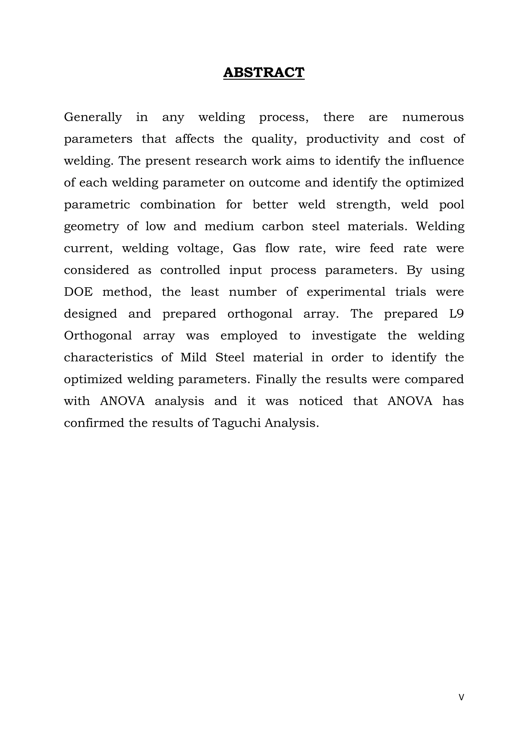 V
ABSTRACT
Generally in any welding process, there are numerous
parameters that affects the quality, productivity and cost of
welding. The present research work aims to identify the influence
of each welding parameter on outcome and identify the optimized
parametric combination for better weld strength, weld pool
geometry of low and medium carbon steel materials. Welding
current, welding voltage, Gas flow rate, wire feed rate were
considered as controlled input process parameters. By using
DOE method, the least number of experimental trials were
designed and prepared orthogonal array. The prepared L9
Orthogonal array was employed to investigate the welding
characteristics of Mild Steel material in order to identify the
optimized welding parameters. Finally the results were compared
with ANOVA analysis and it was noticed that ANOVA has
confirmed the results of Taguchi Analysis.
 