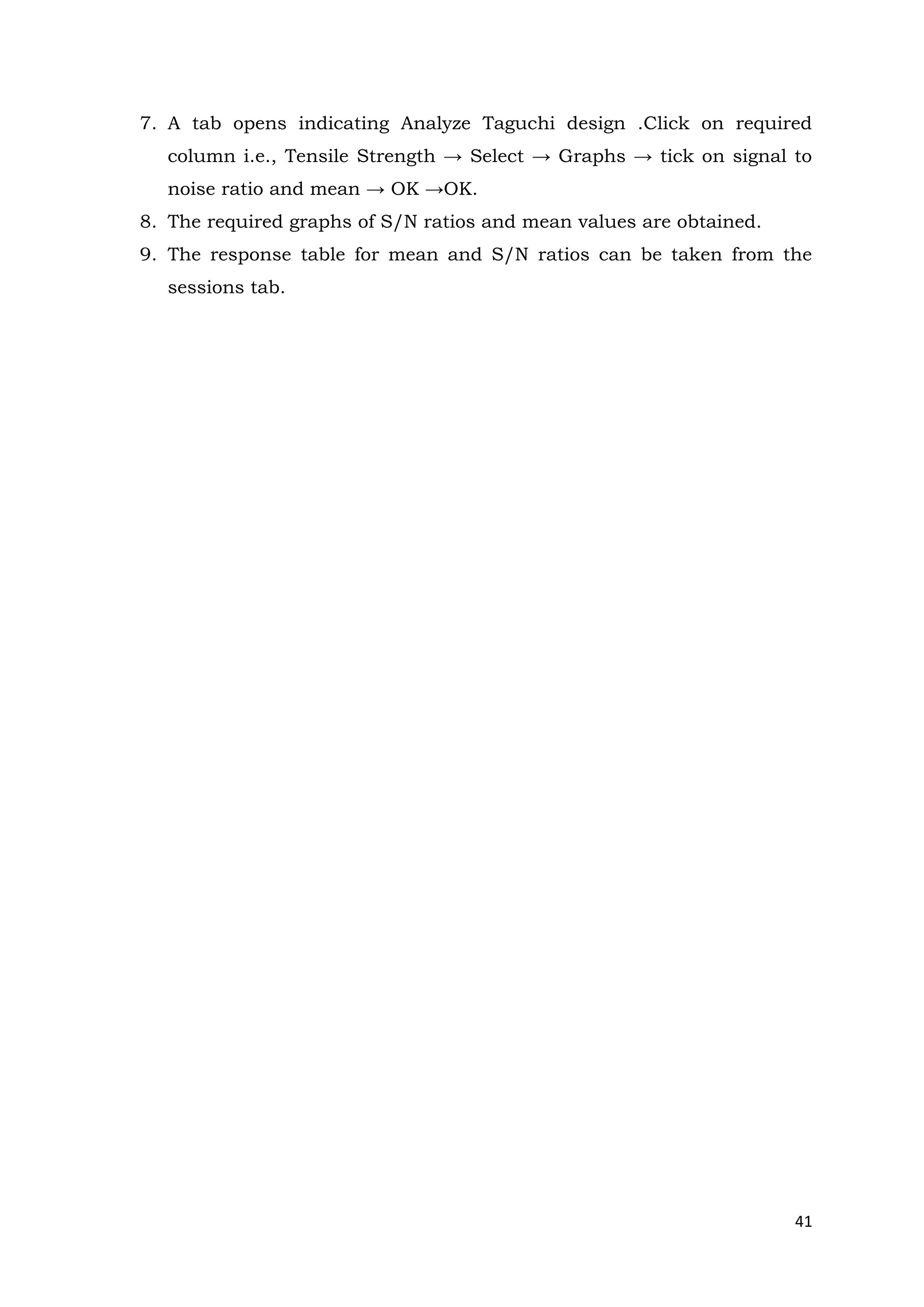 41
7. A tab opens indicating Analyze Taguchi design .Click on required
column i.e., Tensile Strength → Select → Graphs → tick on signal to
noise ratio and mean → OK →OK.
8. The required graphs of S/N ratios and mean values are obtained.
9. The response table for mean and S/N ratios can be taken from the
sessions tab.
 