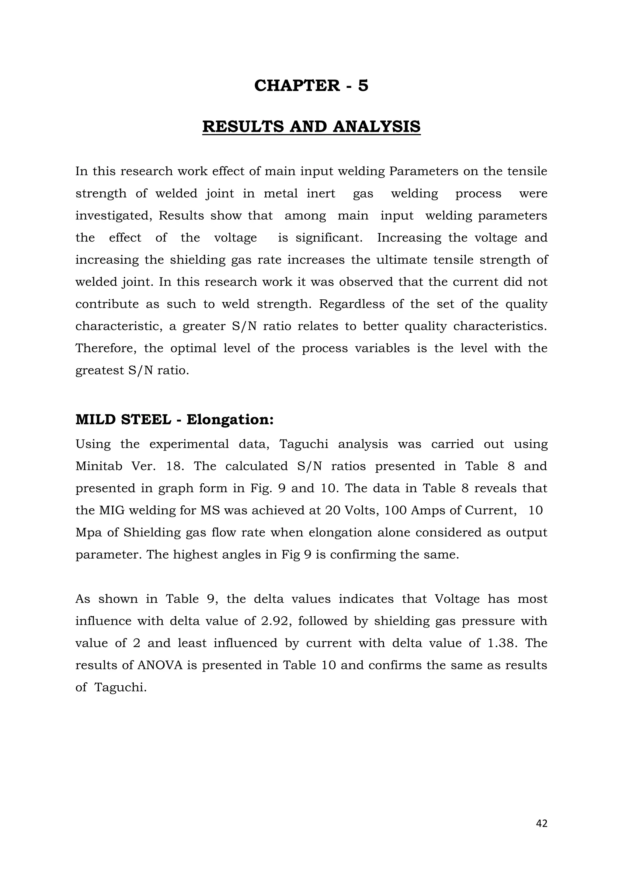 42
CHAPTER - 5
RESULTS AND ANALYSIS
In this research work effect of main input welding Parameters on the tensile
strength of welded joint in metal inert gas welding process were
investigated, Results show that among main input welding parameters
the effect of the voltage is significant. Increasing the voltage and
increasing the shielding gas rate increases the ultimate tensile strength of
welded joint. In this research work it was observed that the current did not
contribute as such to weld strength. Regardless of the set of the quality
characteristic, a greater S/N ratio relates to better quality characteristics.
Therefore, the optimal level of the process variables is the level with the
greatest S/N ratio.
MILD STEEL - Elongation:
Using the experimental data, Taguchi analysis was carried out using
Minitab Ver. 18. The calculated S/N ratios presented in Table 8 and
presented in graph form in Fig. 9 and 10. The data in Table 8 reveals that
the MIG welding for MS was achieved at 20 Volts, 100 Amps of Current, 10
Mpa of Shielding gas flow rate when elongation alone considered as output
parameter. The highest angles in Fig 9 is confirming the same.
As shown in Table 9, the delta values indicates that Voltage has most
influence with delta value of 2.92, followed by shielding gas pressure with
value of 2 and least influenced by current with delta value of 1.38. The
results of ANOVA is presented in Table 10 and confirms the same as results
of Taguchi.
 