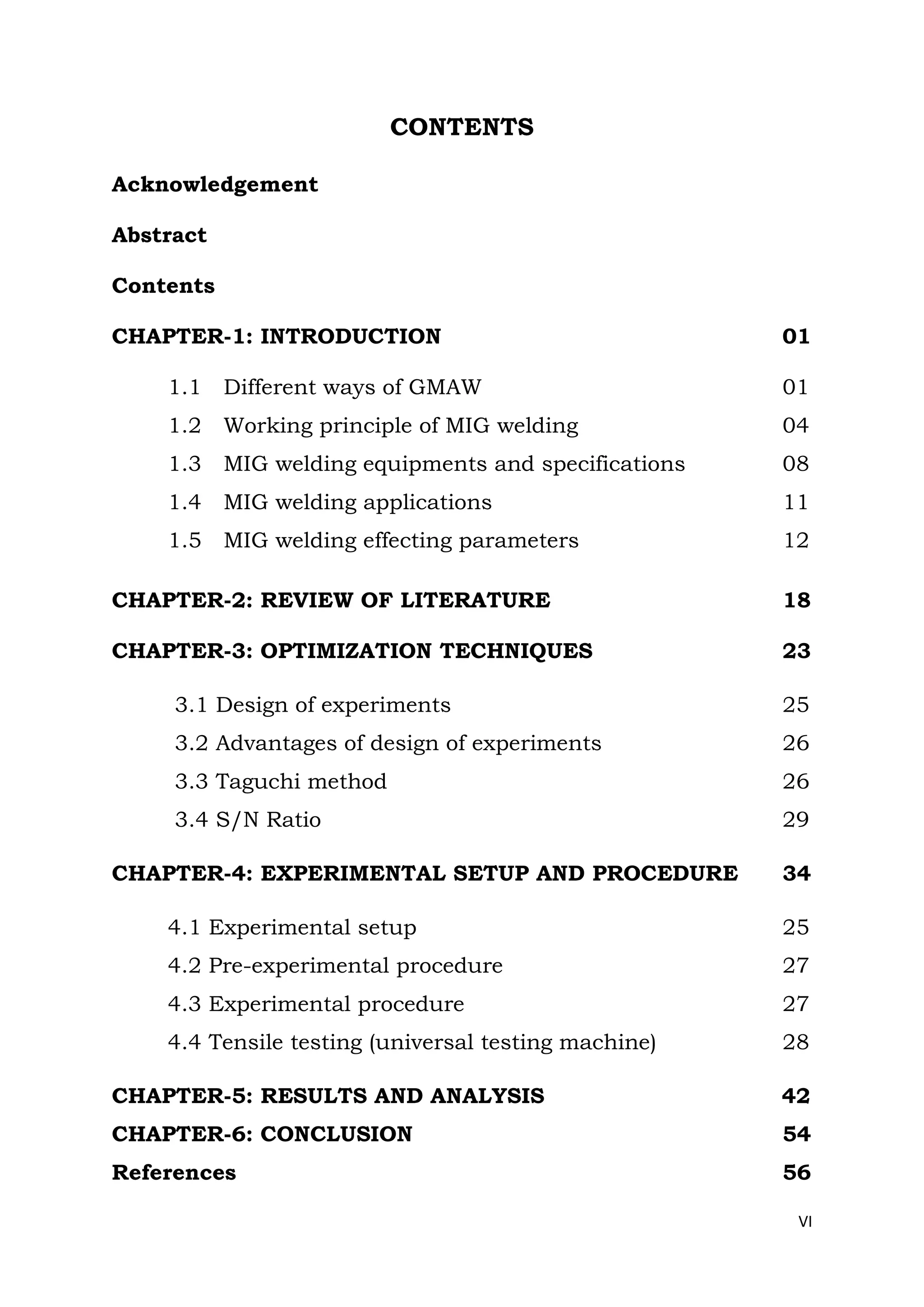 VI
CONTENTS
Acknowledgement
Abstract
Contents
CHAPTER-1: INTRODUCTION 01
1.1 Different ways of GMAW 01
1.2 Working principle of MIG welding 04
1.3 MIG welding equipments and specifications 08
1.4 MIG welding applications 11
1.5 MIG welding effecting parameters 12
CHAPTER-2: REVIEW OF LITERATURE 18
CHAPTER-3: OPTIMIZATION TECHNIQUES 23
3.1 Design of experiments 25
3.2 Advantages of design of experiments 26
3.3 Taguchi method 26
3.4 S/N Ratio 29
CHAPTER-4: EXPERIMENTAL SETUP AND PROCEDURE 34
4.1 Experimental setup 25
4.2 Pre-experimental procedure 27
4.3 Experimental procedure 27
4.4 Tensile testing (universal testing machine) 28
CHAPTER-5: RESULTS AND ANALYSIS 42
CHAPTER-6: CONCLUSION 54
References 56
 