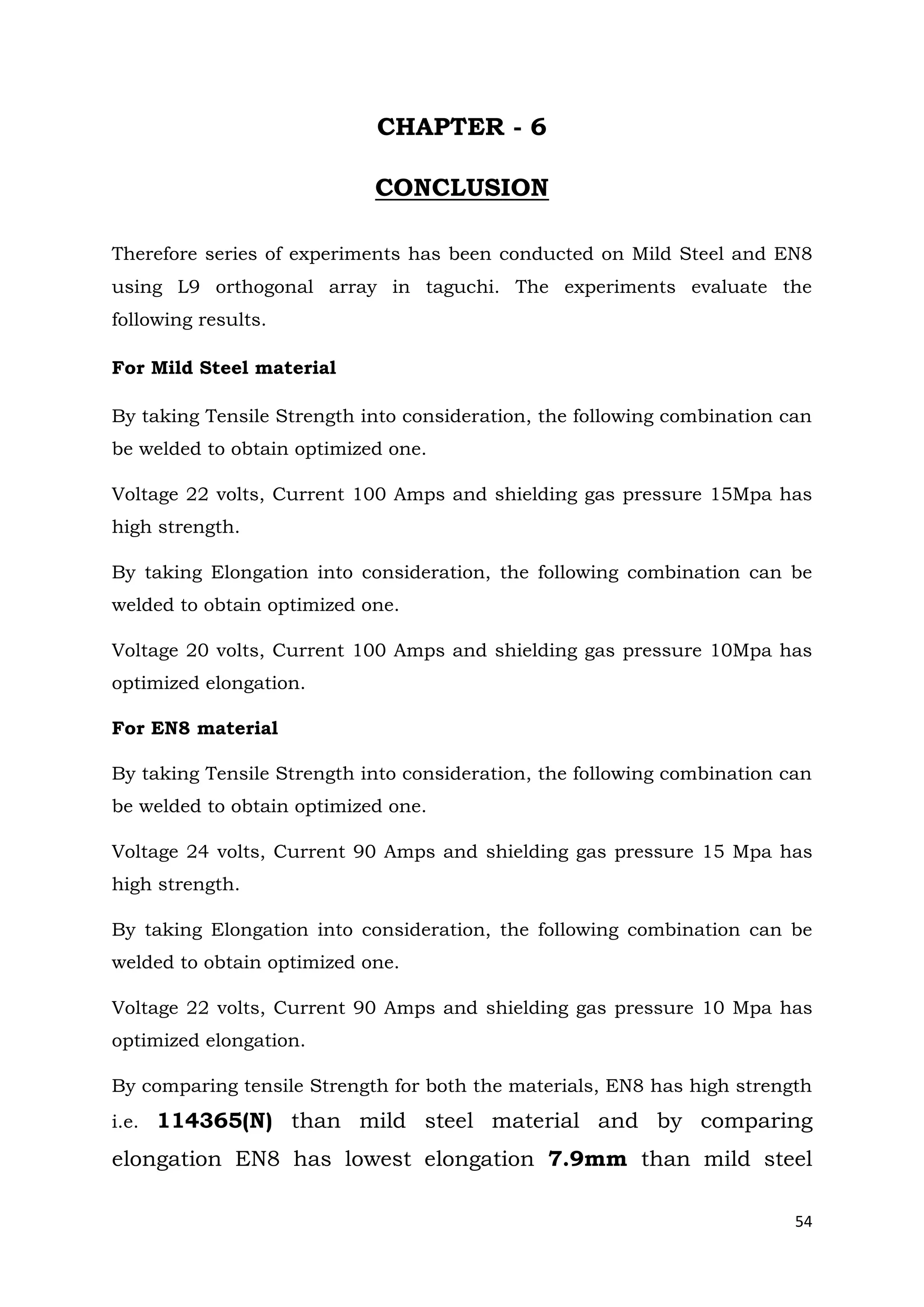 54
CHAPTER - 6
CONCLUSION
Therefore series of experiments has been conducted on Mild Steel and EN8
using L9 orthogonal array in taguchi. The experiments evaluate the
following results.
For Mild Steel material
By taking Tensile Strength into consideration, the following combination can
be welded to obtain optimized one.
Voltage 22 volts, Current 100 Amps and shielding gas pressure 15Mpa has
high strength.
By taking Elongation into consideration, the following combination can be
welded to obtain optimized one.
Voltage 20 volts, Current 100 Amps and shielding gas pressure 10Mpa has
optimized elongation.
For EN8 material
By taking Tensile Strength into consideration, the following combination can
be welded to obtain optimized one.
Voltage 24 volts, Current 90 Amps and shielding gas pressure 15 Mpa has
high strength.
By taking Elongation into consideration, the following combination can be
welded to obtain optimized one.
Voltage 22 volts, Current 90 Amps and shielding gas pressure 10 Mpa has
optimized elongation.
By comparing tensile Strength for both the materials, EN8 has high strength
i.e. 114365(N) than mild steel material and by comparing
elongation EN8 has lowest elongation 7.9mm than mild steel
 