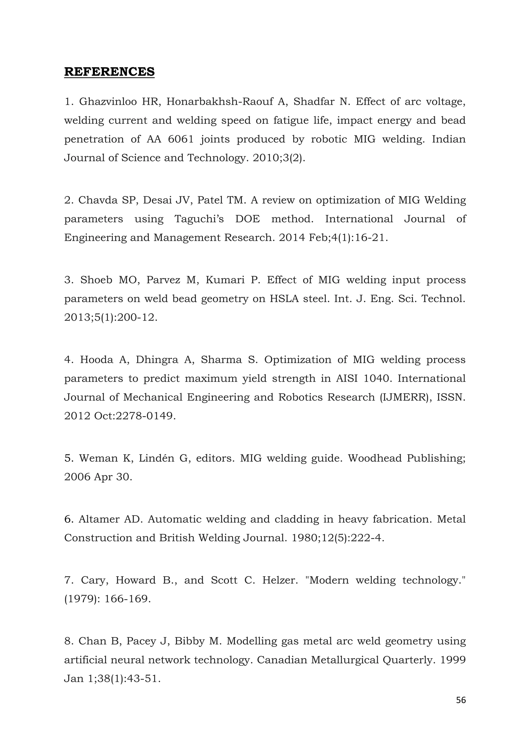 56
REFERENCES
1. Ghazvinloo HR, Honarbakhsh-Raouf A, Shadfar N. Effect of arc voltage,
welding current and welding speed on fatigue life, impact energy and bead
penetration of AA 6061 joints produced by robotic MIG welding. Indian
Journal of Science and Technology. 2010;3(2).
2. Chavda SP, Desai JV, Patel TM. A review on optimization of MIG Welding
parameters using Taguchi’s DOE method. International Journal of
Engineering and Management Research. 2014 Feb;4(1):16-21.
3. Shoeb MO, Parvez M, Kumari P. Effect of MIG welding input process
parameters on weld bead geometry on HSLA steel. Int. J. Eng. Sci. Technol.
2013;5(1):200-12.
4. Hooda A, Dhingra A, Sharma S. Optimization of MIG welding process
parameters to predict maximum yield strength in AISI 1040. International
Journal of Mechanical Engineering and Robotics Research (IJMERR), ISSN.
2012 Oct:2278-0149.
5. Weman K, Lindén G, editors. MIG welding guide. Woodhead Publishing;
2006 Apr 30.
6. Altamer AD. Automatic welding and cladding in heavy fabrication. Metal
Construction and British Welding Journal. 1980;12(5):222-4.
7. Cary, Howard B., and Scott C. Helzer. "Modern welding technology."
(1979): 166-169.
8. Chan B, Pacey J, Bibby M. Modelling gas metal arc weld geometry using
artificial neural network technology. Canadian Metallurgical Quarterly. 1999
Jan 1;38(1):43-51.
 
