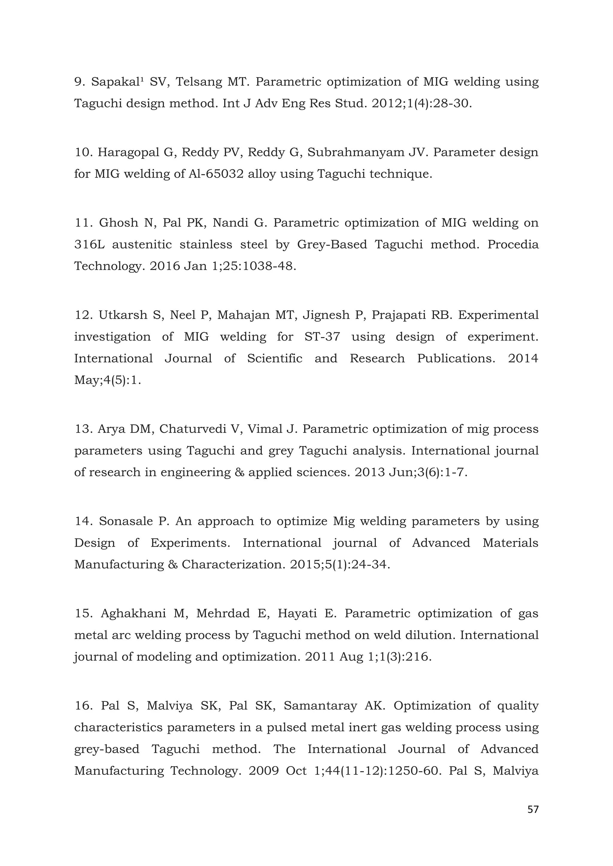 57
9. Sapakal¹ SV, Telsang MT. Parametric optimization of MIG welding using
Taguchi design method. Int J Adv Eng Res Stud. 2012;1(4):28-30.
10. Haragopal G, Reddy PV, Reddy G, Subrahmanyam JV. Parameter design
for MIG welding of Al-65032 alloy using Taguchi technique.
11. Ghosh N, Pal PK, Nandi G. Parametric optimization of MIG welding on
316L austenitic stainless steel by Grey-Based Taguchi method. Procedia
Technology. 2016 Jan 1;25:1038-48.
12. Utkarsh S, Neel P, Mahajan MT, Jignesh P, Prajapati RB. Experimental
investigation of MIG welding for ST-37 using design of experiment.
International Journal of Scientific and Research Publications. 2014
May;4(5):1.
13. Arya DM, Chaturvedi V, Vimal J. Parametric optimization of mig process
parameters using Taguchi and grey Taguchi analysis. International journal
of research in engineering & applied sciences. 2013 Jun;3(6):1-7.
14. Sonasale P. An approach to optimize Mig welding parameters by using
Design of Experiments. International journal of Advanced Materials
Manufacturing & Characterization. 2015;5(1):24-34.
15. Aghakhani M, Mehrdad E, Hayati E. Parametric optimization of gas
metal arc welding process by Taguchi method on weld dilution. International
journal of modeling and optimization. 2011 Aug 1;1(3):216.
16. Pal S, Malviya SK, Pal SK, Samantaray AK. Optimization of quality
characteristics parameters in a pulsed metal inert gas welding process using
grey-based Taguchi method. The International Journal of Advanced
Manufacturing Technology. 2009 Oct 1;44(11-12):1250-60. Pal S, Malviya
 