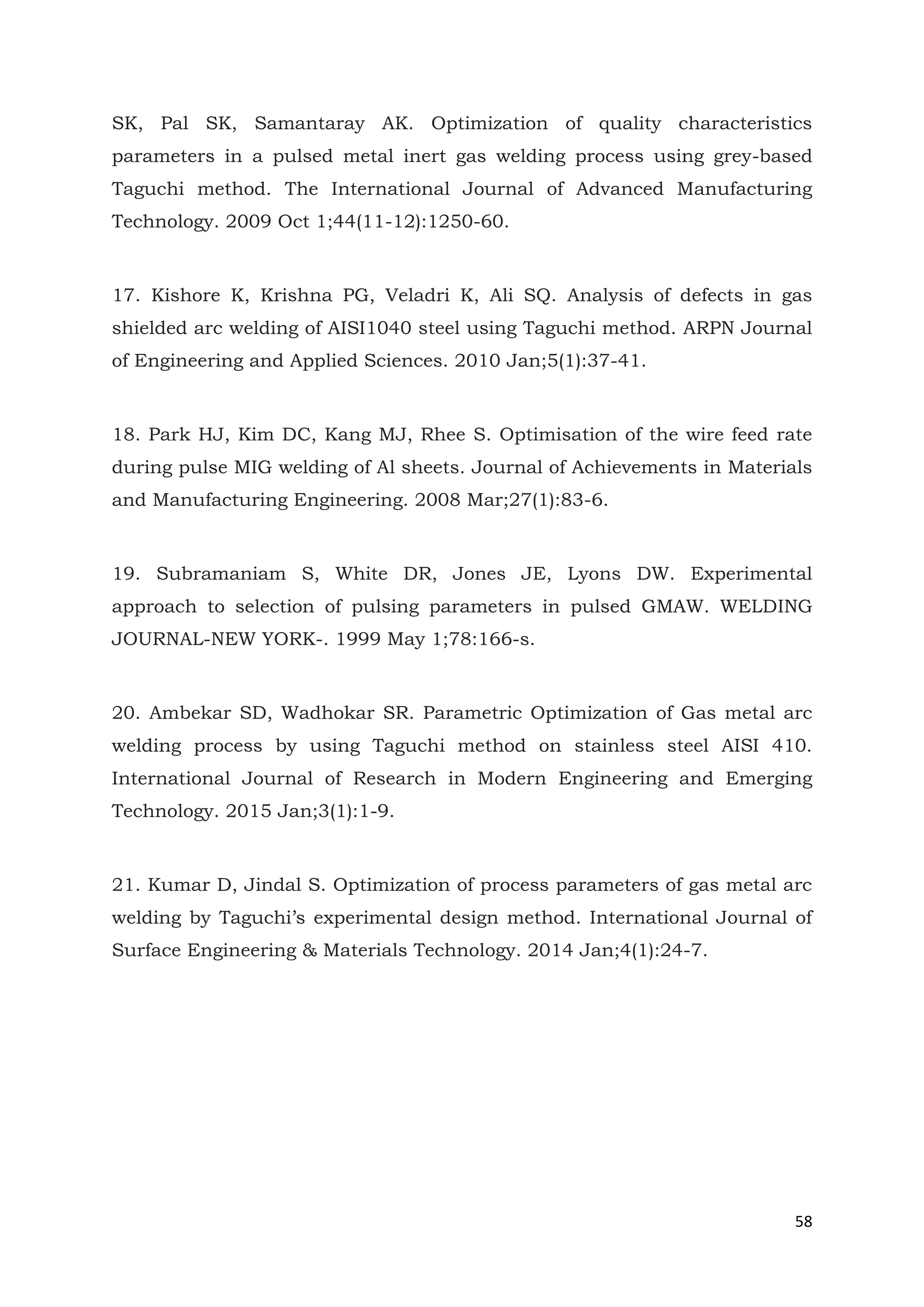 58
SK, Pal SK, Samantaray AK. Optimization of quality characteristics
parameters in a pulsed metal inert gas welding process using grey-based
Taguchi method. The International Journal of Advanced Manufacturing
Technology. 2009 Oct 1;44(11-12):1250-60.
17. Kishore K, Krishna PG, Veladri K, Ali SQ. Analysis of defects in gas
shielded arc welding of AISI1040 steel using Taguchi method. ARPN Journal
of Engineering and Applied Sciences. 2010 Jan;5(1):37-41.
18. Park HJ, Kim DC, Kang MJ, Rhee S. Optimisation of the wire feed rate
during pulse MIG welding of Al sheets. Journal of Achievements in Materials
and Manufacturing Engineering. 2008 Mar;27(1):83-6.
19. Subramaniam S, White DR, Jones JE, Lyons DW. Experimental
approach to selection of pulsing parameters in pulsed GMAW. WELDING
JOURNAL-NEW YORK-. 1999 May 1;78:166-s.
20. Ambekar SD, Wadhokar SR. Parametric Optimization of Gas metal arc
welding process by using Taguchi method on stainless steel AISI 410.
International Journal of Research in Modern Engineering and Emerging
Technology. 2015 Jan;3(1):1-9.
21. Kumar D, Jindal S. Optimization of process parameters of gas metal arc
welding by Taguchi’s experimental design method. International Journal of
Surface Engineering & Materials Technology. 2014 Jan;4(1):24-7.
 