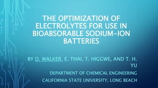 THE OPTIMIZATION OF
ELECTROLYTES FOR USE IN
BIOABSORABLE SODIUM-ION
BATTERIES
BY D. WALKER, E. THAI, T. HIGGWE, AND T. H.
YU
DEPARTMENT OF CHEMICAL ENGINEERING
CALIFORNIA STATE UNIVERSITY, LONG BEACH
 