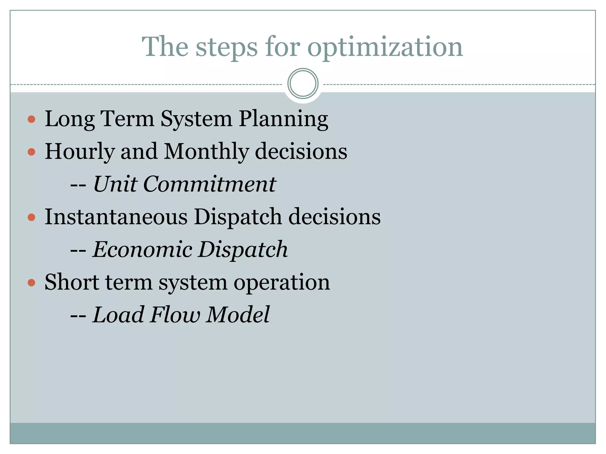 The steps for optimizationLong Term System PlanningHourly and Monthly decisions        -- Unit CommitmentInstantaneous Dispatch decisions        -- Economic DispatchShort term system operation        -- Load Flow Model