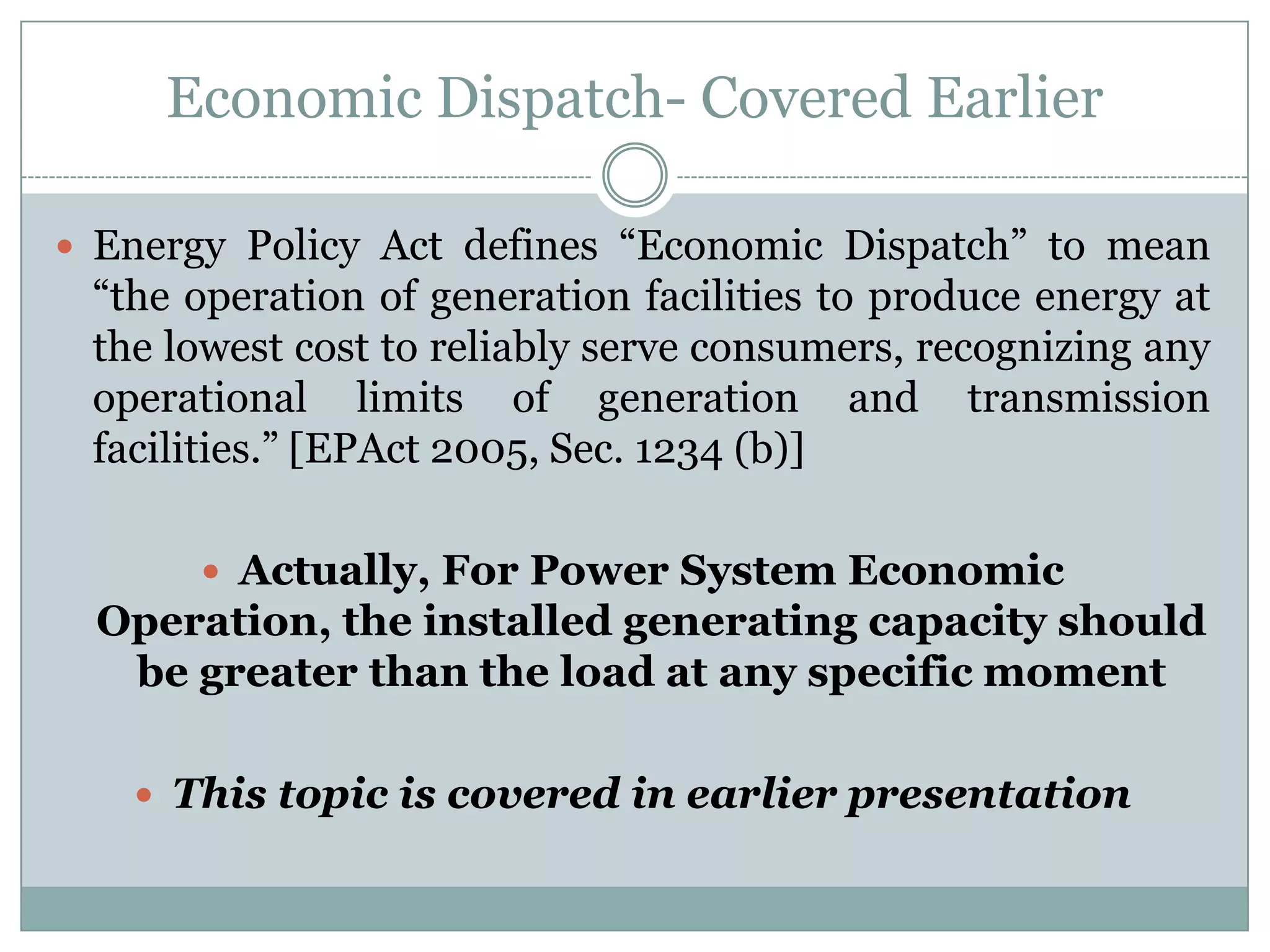 Economic Dispatch- Covered EarlierEnergy Policy Act defines “Economic Dispatch” to mean “the operation of generation facilities to produce energy at the lowest cost to reliably serve consumers, recognizing any operational limits of generation and transmission facilities.” [EPAct 2005, Sec. 1234 (b)] Actually, For Power System Economic Operation, the installed generating capacity should be greater than the load at any specific momentThis topic is covered in earlier presentation