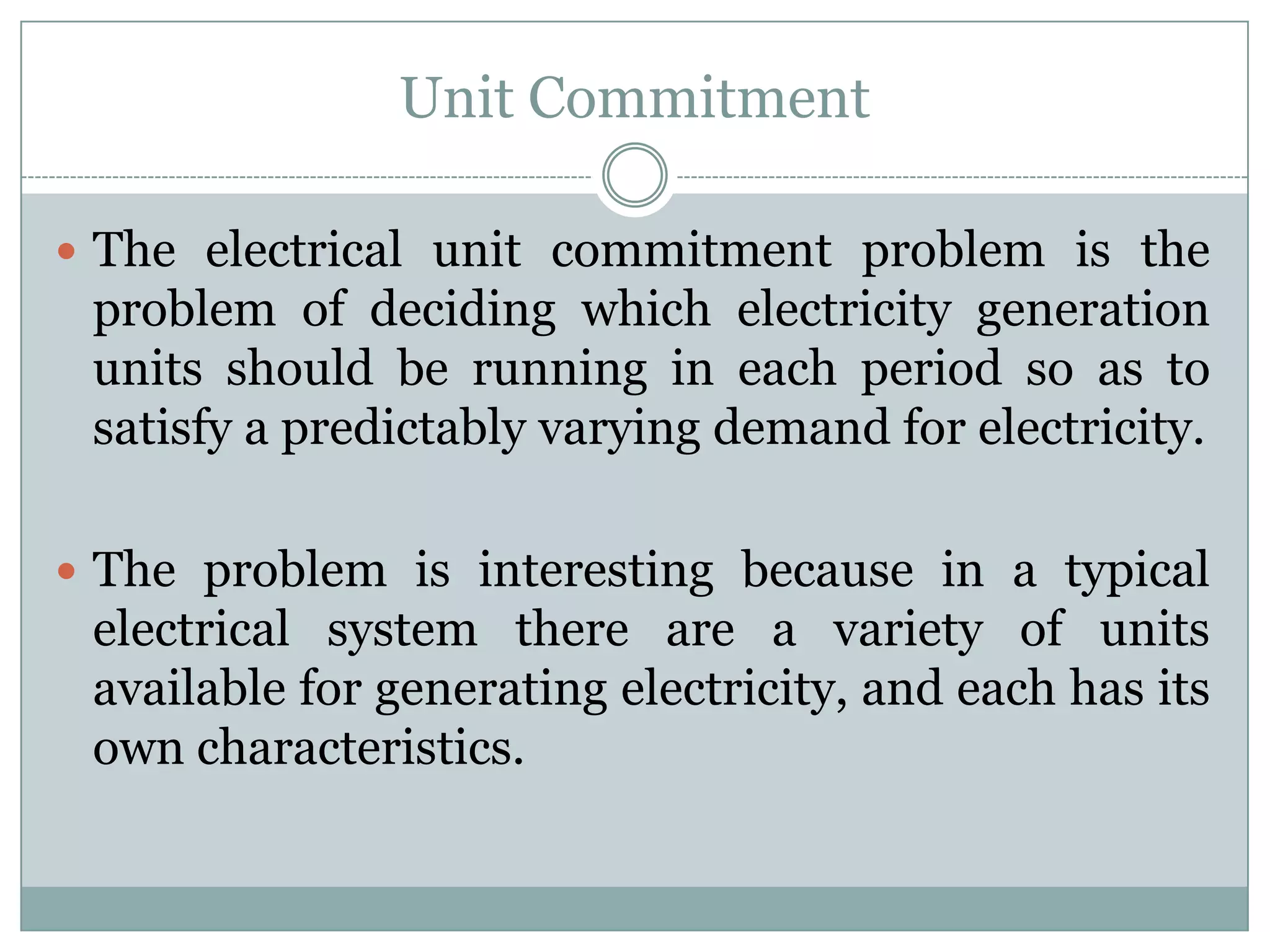 Unit CommitmentThe electrical unit commitment problem is the problem of deciding which electricity generation units should be running in each period so as to satisfy a predictably varying demand for electricity.The problem is interesting because in a typical electrical system there are a variety of units available for generating electricity, and each has its own characteristics.