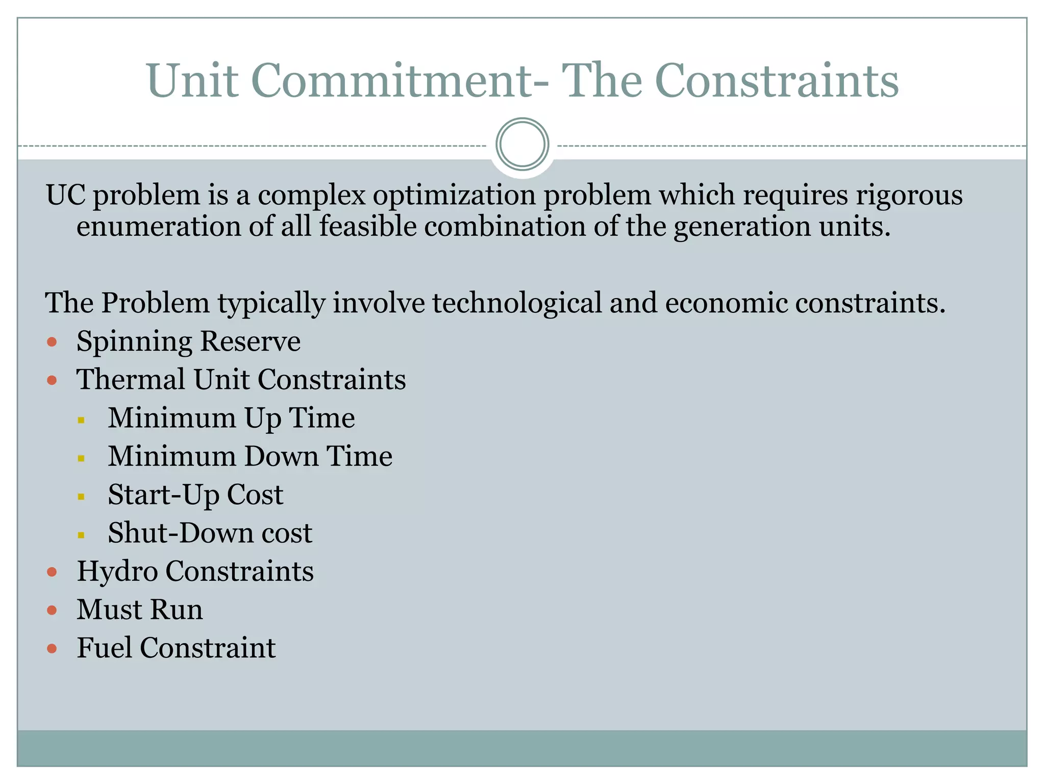 Unit Commitment- The ConstraintsUC problem is a complex optimization problem which requires rigorous enumeration of all feasible combination of the generation units.The Problem typically involve technological and economic constraints.Spinning ReserveThermal Unit ConstraintsMinimum Up Time