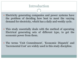 IntroductionElectricity generating companies and power systems have the problem of deciding how best to meet the varying demand for electricity, which has a daily and weekly cycle.This study essentially deals with the method of operating Electrical generating sets of different type, to get the economic power from them.The terms ‘Unit Commitment’, ‘Economic Dispatch’ and ‘Incremental Cost’ are widely used in this study discipline.