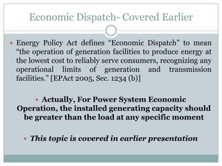 Economic Dispatch- Covered EarlierEnergy Policy Act defines “Economic Dispatch” to mean “the operation of generation facilities to produce energy at the lowest cost to reliably serve consumers, recognizing any operational limits of generation and transmission facilities.” [EPAct 2005, Sec. 1234 (b)] Actually, For Power System Economic Operation, the installed generating capacity should be greater than the load at any specific momentThis topic is covered in earlier presentation