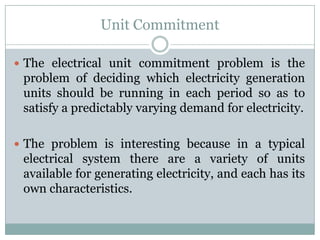 Unit CommitmentThe electrical unit commitment problem is the problem of deciding which electricity generation units should be running in each period so as to satisfy a predictably varying demand for electricity.The problem is interesting because in a typical electrical system there are a variety of units available for generating electricity, and each has its own characteristics.