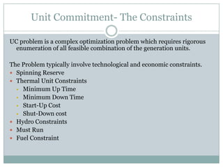 Unit Commitment- The ConstraintsUC problem is a complex optimization problem which requires rigorous enumeration of all feasible combination of the generation units.The Problem typically involve technological and economic constraints.Spinning ReserveThermal Unit ConstraintsMinimum Up Time