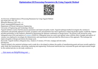 Optimization Of Processing Parameters By Using Taguchi Method
An Overview of Optimization of Processing Parameters by Using Taguchi Method
Iqra Najib (2013–PE–16)
Mommna Munawar (2013–PE–––)
Email: usmannajib942@gmail.com
Department of Polymer and process Engineering
University of Engineering and Technology Abstract
Taguchi method is used to find best process parameters and improved quality results. Taguchi technique/method investigates the variation in
experiments and generally approach of system, acceptance aims and parameters have been significant in improving product quality worldwide. Highest
possible performance in this method is obtained by determining the optimum combination of design factors. The present work focused by using
orthogonal arrays (OA) and analysis of variance (ANOVA). Orthogonal arrays are used to get optimal values with the effect of graphs and analysis of
variance was employed to investigate the characteristics and experimental results provided the effectiveness of this approach. This technique has
improved quality of design and shorten the design cycle.
Keywords: Taguchi method, orthogonal array, Analysis of variance, S/N ratio, warpage and sink marks.
Introduction
Taguchi method is the statistical technique used to study the or developed to enhance the quality of manufacturing goods and more recently applied to
many fields like biotechnology, advertising, marketing and engineering. Professional statisticians have welcomed the goals and improvements bought
by this method and also we can study variations in
... Get more on HelpWriting.net ...
 