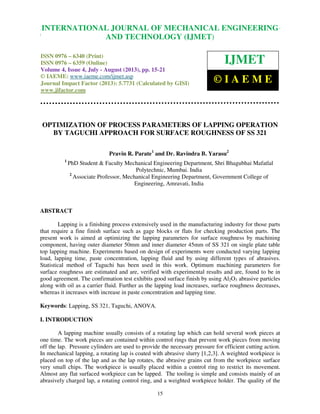 International Journal of Mechanical Engineering and Technology (IJMET), ISSN 0976 –
6340(Print), ISSN 0976 – 6359(Online) Volume 4, Issue 4, July - August (2013) © IAEME
15
OPTIMIZATION OF PROCESS PARAMETERS OF LAPPING OPERATION
BY TAGUCHI APPROACH FOR SURFACE ROUGHNESS OF SS 321
Pravin R. Parate1
and Dr. Ravindra B. Yarasu2
1
PhD Student & Faculty Mechanical Engineering Department, Shri Bhagubhai Mafatlal
Polytechnic, Mumbai. India
2
Associate Professor, Mechanical Engineering Department, Government College of
Engineering, Amravati, India
ABSTRACT
Lapping is a finishing process extensively used in the manufacturing industry for those parts
that require a fine finish surface such as gage blocks or flats for checking production parts. The
present work is aimed at optimizing the lapping parameters for surface roughness by machining
component, having outer diameter 50mm and inner diameter 45mm of SS 321 on single plate table
top lapping machine. Experiments based on design of experiments were conducted varying lapping
load, lapping time, paste concentration, lapping fluid and by using different types of abrasives.
Statistical method of Taguchi has been used in this work. Optimum machining parameters for
surface roughness are estimated and are, verified with experimental results and are, found to be in
good agreement. The confirmation test exhibits good surface finish by using Al2O3 abrasive particles
along with oil as a carrier fluid. Further as the lapping load increases, surface roughness decreases,
whereas it increases with increase in paste concentration and lapping time.
Keywords: Lapping, SS 321, Taguchi, ANOVA.
I. INTRODUCTION
A lapping machine usually consists of a rotating lap which can hold several work pieces at
one time. The work pieces are contained within control rings that prevent work pieces from moving
off the lap. Pressure cylinders are used to provide the necessary pressure for efficient cutting action.
In mechanical lapping, a rotating lap is coated with abrasive slurry [1,2,3]. A weighted workpiece is
placed on top of the lap and as the lap rotates, the abrasive grains cut from the workpiece surface
very small chips. The workpiece is usually placed within a control ring to restrict its movement.
Almost any flat surfaced workpiece can be lapped. The tooling is simple and consists mainly of an
abrasively charged lap, a rotating control ring, and a weighted workpiece holder. The quality of the
INTERNATIONAL JOURNAL OF MECHANICAL ENGINEERING
AND TECHNOLOGY (IJMET)
ISSN 0976 – 6340 (Print)
ISSN 0976 – 6359 (Online)
Volume 4, Issue 4, July - August (2013), pp. 15-21
© IAEME: www.iaeme.com/ijmet.asp
Journal Impact Factor (2013): 5.7731 (Calculated by GISI)
www.jifactor.com
IJMET
© I A E M E
 