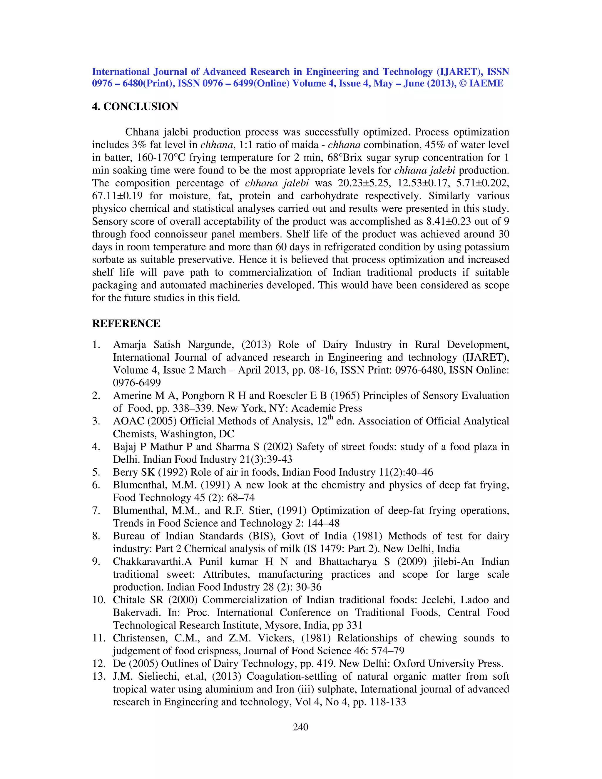 International Journal of Advanced Research in Engineering and Technology (IJARET), ISSN
0976 – 6480(Print), ISSN 0976 – 6499(Online) Volume 4, Issue 4, May – June (2013), © IAEME
240
4. CONCLUSION
Chhana jalebi production process was successfully optimized. Process optimization
includes 3% fat level in chhana, 1:1 ratio of maida - chhana combination, 45% of water level
in batter, 160-170°C frying temperature for 2 min, 68°Brix sugar syrup concentration for 1
min soaking time were found to be the most appropriate levels for chhana jalebi production.
The composition percentage of chhana jalebi was 20.23±5.25, 12.53±0.17, 5.71±0.202,
67.11±0.19 for moisture, fat, protein and carbohydrate respectively. Similarly various
physico chemical and statistical analyses carried out and results were presented in this study.
Sensory score of overall acceptability of the product was accomplished as 8.41±0.23 out of 9
through food connoisseur panel members. Shelf life of the product was achieved around 30
days in room temperature and more than 60 days in refrigerated condition by using potassium
sorbate as suitable preservative. Hence it is believed that process optimization and increased
shelf life will pave path to commercialization of Indian traditional products if suitable
packaging and automated machineries developed. This would have been considered as scope
for the future studies in this field.
REFERENCE
1. Amarja Satish Nargunde, (2013) Role of Dairy Industry in Rural Development,
International Journal of advanced research in Engineering and technology (IJARET),
Volume 4, Issue 2 March – April 2013, pp. 08-16, ISSN Print: 0976-6480, ISSN Online:
0976-6499
2. Amerine M A, Pongborn R H and Roescler E B (1965) Principles of Sensory Evaluation
of Food, pp. 338–339. New York, NY: Academic Press
3. AOAC (2005) Official Methods of Analysis, 12th
edn. Association of Official Analytical
Chemists, Washington, DC
4. Bajaj P Mathur P and Sharma S (2002) Safety of street foods: study of a food plaza in
Delhi. Indian Food Industry 21(3):39-43
5. Berry SK (1992) Role of air in foods, Indian Food Industry 11(2):40–46
6. Blumenthal, M.M. (1991) A new look at the chemistry and physics of deep fat frying,
Food Technology 45 (2): 68–74
7. Blumenthal, M.M., and R.F. Stier, (1991) Optimization of deep-fat frying operations,
Trends in Food Science and Technology 2: 144–48
8. Bureau of Indian Standards (BIS), Govt of India (1981) Methods of test for dairy
industry: Part 2 Chemical analysis of milk (IS 1479: Part 2). New Delhi, India
9. Chakkaravarthi.A Punil kumar H N and Bhattacharya S (2009) jilebi-An Indian
traditional sweet: Attributes, manufacturing practices and scope for large scale
production. Indian Food Industry 28 (2): 30-36
10. Chitale SR (2000) Commercialization of Indian traditional foods: Jeelebi, Ladoo and
Bakervadi. In: Proc. International Conference on Traditional Foods, Central Food
Technological Research Institute, Mysore, India, pp 331
11. Christensen, C.M., and Z.M. Vickers, (1981) Relationships of chewing sounds to
judgement of food crispness, Journal of Food Science 46: 574–79
12. De (2005) Outlines of Dairy Technology, pp. 419. New Delhi: Oxford University Press.
13. J.M. Sieliechi, et.al, (2013) Coagulation-settling of natural organic matter from soft
tropical water using aluminium and Iron (iii) sulphate, International journal of advanced
research in Engineering and technology, Vol 4, No 4, pp. 118-133
 