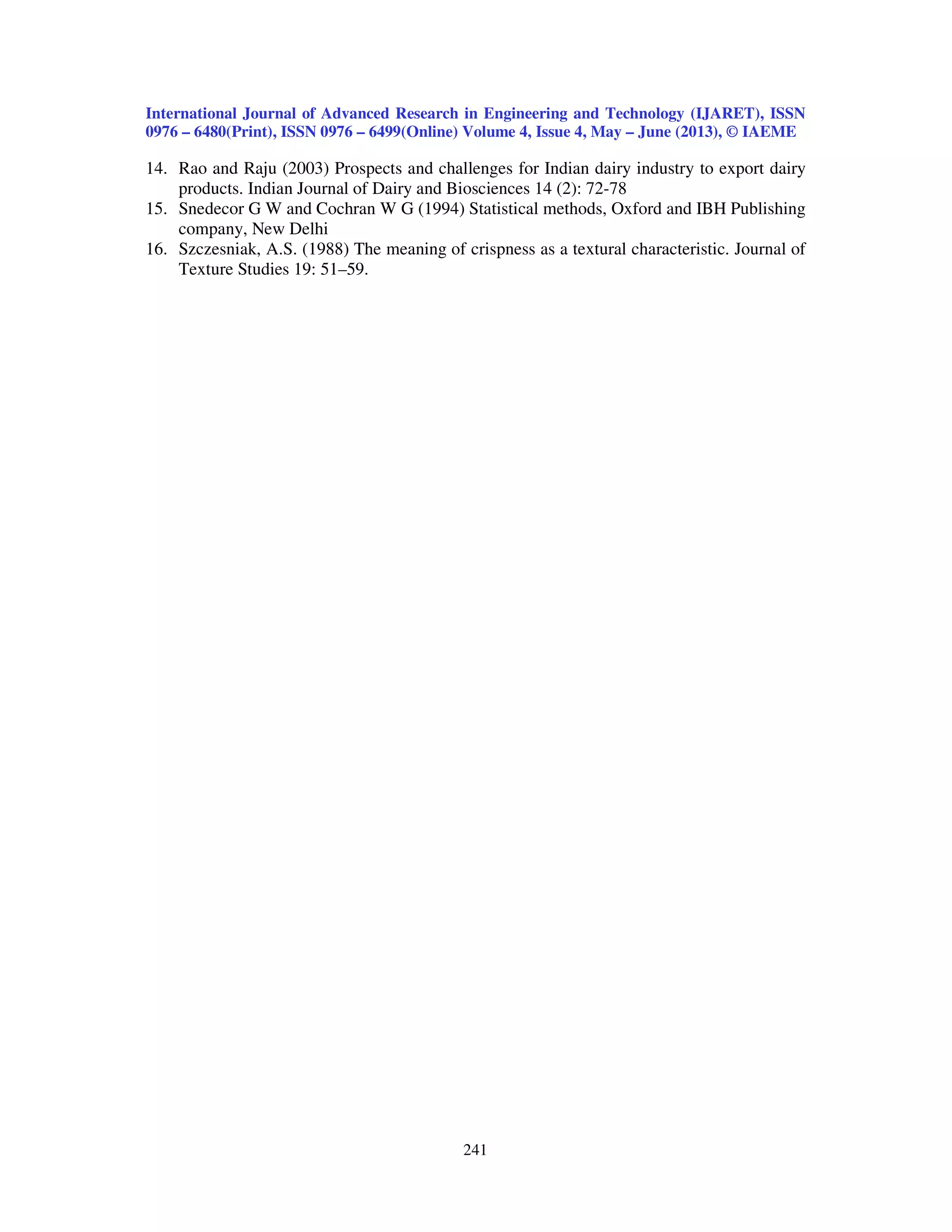 International Journal of Advanced Research in Engineering and Technology (IJARET), ISSN
0976 – 6480(Print), ISSN 0976 – 6499(Online) Volume 4, Issue 4, May – June (2013), © IAEME
241
14. Rao and Raju (2003) Prospects and challenges for Indian dairy industry to export dairy
products. Indian Journal of Dairy and Biosciences 14 (2): 72-78
15. Snedecor G W and Cochran W G (1994) Statistical methods, Oxford and IBH Publishing
company, New Delhi
16. Szczesniak, A.S. (1988) The meaning of crispness as a textural characteristic. Journal of
Texture Studies 19: 51–59.
 