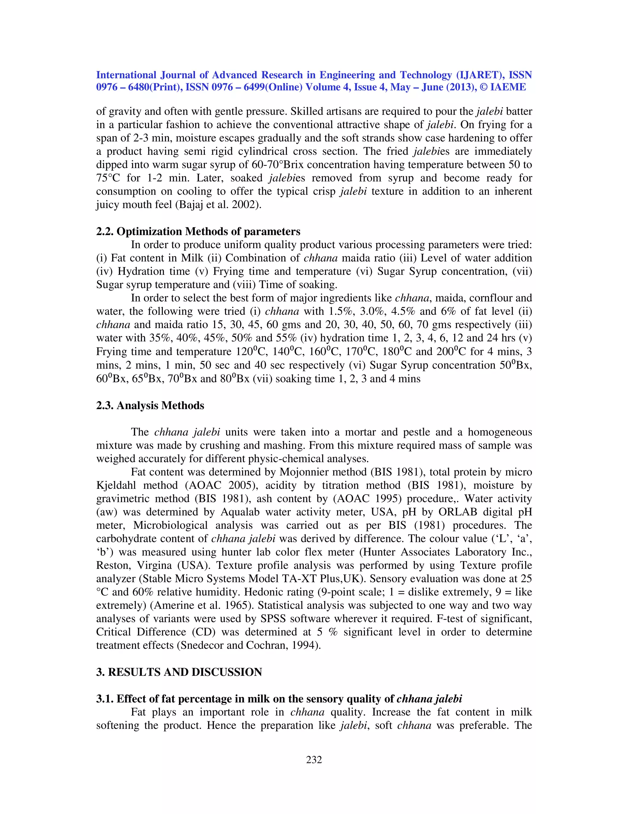 International Journal of Advanced Research in Engineering and Technology (IJARET), ISSN
0976 – 6480(Print), ISSN 0976 – 6499(Online) Volume 4, Issue 4, May – June (2013), © IAEME
232
of gravity and often with gentle pressure. Skilled artisans are required to pour the jalebi batter
in a particular fashion to achieve the conventional attractive shape of jalebi. On frying for a
span of 2-3 min, moisture escapes gradually and the soft strands show case hardening to offer
a product having semi rigid cylindrical cross section. The fried jalebies are immediately
dipped into warm sugar syrup of 60-70°Brix concentration having temperature between 50 to
75°C for 1-2 min. Later, soaked jalebies removed from syrup and become ready for
consumption on cooling to offer the typical crisp jalebi texture in addition to an inherent
juicy mouth feel (Bajaj et al. 2002).
2.2. Optimization Methods of parameters
In order to produce uniform quality product various processing parameters were tried:
(i) Fat content in Milk (ii) Combination of chhana maida ratio (iii) Level of water addition
(iv) Hydration time (v) Frying time and temperature (vi) Sugar Syrup concentration, (vii)
Sugar syrup temperature and (viii) Time of soaking.
In order to select the best form of major ingredients like chhana, maida, cornflour and
water, the following were tried (i) chhana with 1.5%, 3.0%, 4.5% and 6% of fat level (ii)
chhana and maida ratio 15, 30, 45, 60 gms and 20, 30, 40, 50, 60, 70 gms respectively (iii)
water with 35%, 40%, 45%, 50% and 55% (iv) hydration time 1, 2, 3, 4, 6, 12 and 24 hrs (v)
Frying time and temperature 120⁰C, 140⁰C, 160⁰C, 170⁰C, 180⁰C and 200⁰C for 4 mins, 3
mins, 2 mins, 1 min, 50 sec and 40 sec respectively (vi) Sugar Syrup concentration 50⁰Bx,
60⁰Bx, 65⁰Bx, 70⁰Bx and 80⁰Bx (vii) soaking time 1, 2, 3 and 4 mins
2.3. Analysis Methods
The chhana jalebi units were taken into a mortar and pestle and a homogeneous
mixture was made by crushing and mashing. From this mixture required mass of sample was
weighed accurately for different physic-chemical analyses.
Fat content was determined by Mojonnier method (BIS 1981), total protein by micro
Kjeldahl method (AOAC 2005), acidity by titration method (BIS 1981), moisture by
gravimetric method (BIS 1981), ash content by (AOAC 1995) procedure,. Water activity
(aw) was determined by Aqualab water activity meter, USA, pH by ORLAB digital pH
meter, Microbiological analysis was carried out as per BIS (1981) procedures. The
carbohydrate content of chhana jalebi was derived by difference. The colour value (‘L’, ‘a’,
‘b’) was measured using hunter lab color flex meter (Hunter Associates Laboratory Inc.,
Reston, Virgina (USA). Texture profile analysis was performed by using Texture profile
analyzer (Stable Micro Systems Model TA-XT Plus,UK). Sensory evaluation was done at 25
°C and 60% relative humidity. Hedonic rating (9-point scale; 1 = dislike extremely, 9 = like
extremely) (Amerine et al. 1965). Statistical analysis was subjected to one way and two way
analyses of variants were used by SPSS software wherever it required. F-test of significant,
Critical Difference (CD) was determined at 5 % significant level in order to determine
treatment effects (Snedecor and Cochran, 1994).
3. RESULTS AND DISCUSSION
3.1. Effect of fat percentage in milk on the sensory quality of chhana jalebi
Fat plays an important role in chhana quality. Increase the fat content in milk
softening the product. Hence the preparation like jalebi, soft chhana was preferable. The
 