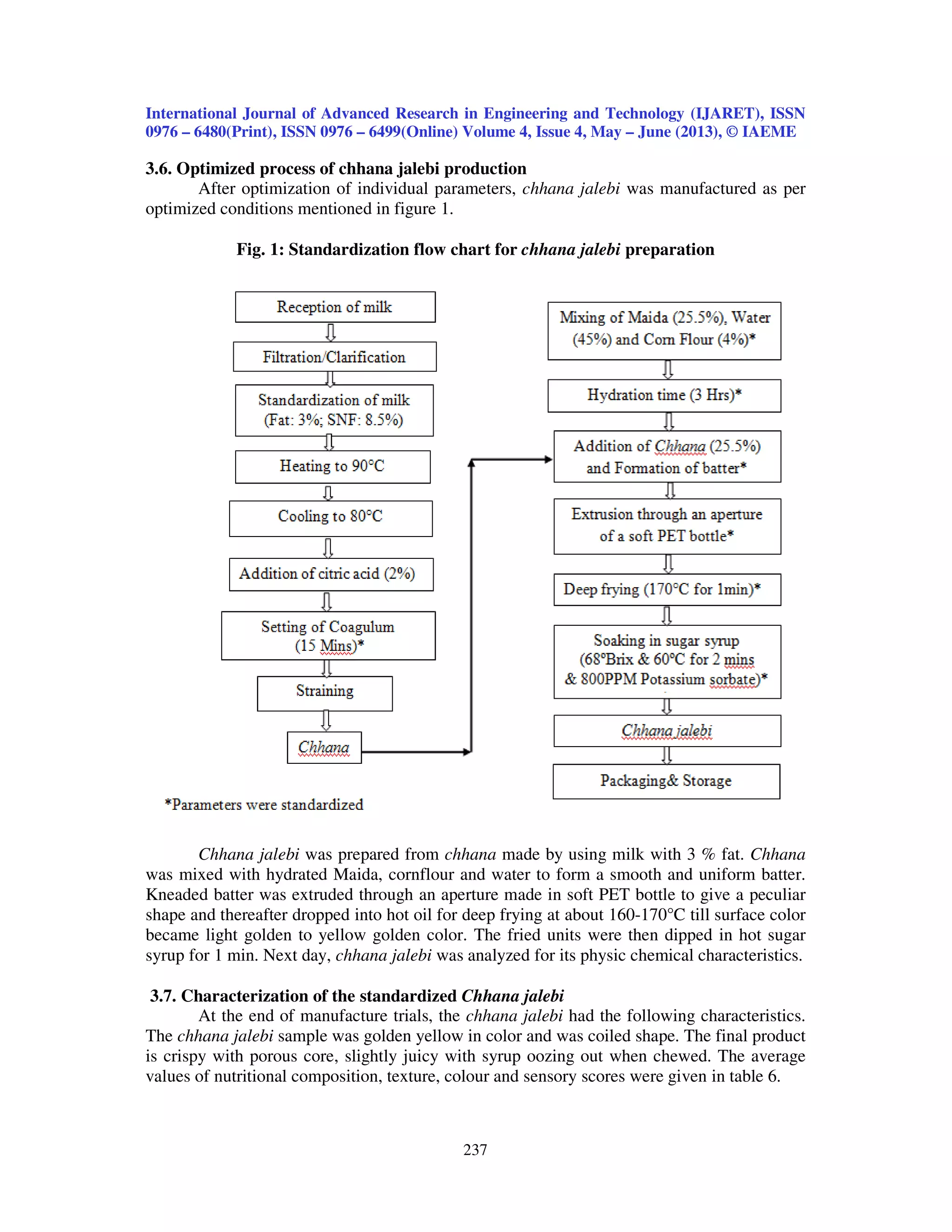International Journal of Advanced Research in Engineering and Technology (IJARET), ISSN
0976 – 6480(Print), ISSN 0976 – 6499(Online) Volume 4, Issue 4, May – June (2013), © IAEME
237
3.6. Optimized process of chhana jalebi production
After optimization of individual parameters, chhana jalebi was manufactured as per
optimized conditions mentioned in figure 1.
Fig. 1: Standardization flow chart for chhana jalebi preparation
Chhana jalebi was prepared from chhana made by using milk with 3 % fat. Chhana
was mixed with hydrated Maida, cornflour and water to form a smooth and uniform batter.
Kneaded batter was extruded through an aperture made in soft PET bottle to give a peculiar
shape and thereafter dropped into hot oil for deep frying at about 160-170°C till surface color
became light golden to yellow golden color. The fried units were then dipped in hot sugar
syrup for 1 min. Next day, chhana jalebi was analyzed for its physic chemical characteristics.
3.7. Characterization of the standardized Chhana jalebi
At the end of manufacture trials, the chhana jalebi had the following characteristics.
The chhana jalebi sample was golden yellow in color and was coiled shape. The final product
is crispy with porous core, slightly juicy with syrup oozing out when chewed. The average
values of nutritional composition, texture, colour and sensory scores were given in table 6.
 