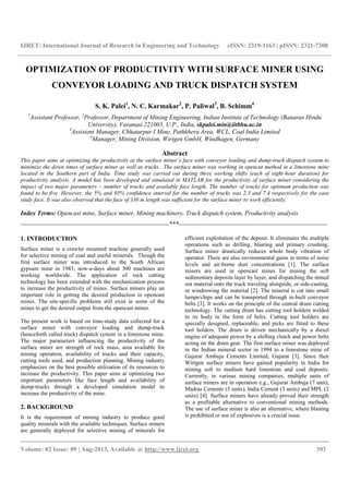 IJRET: International Journal of Research in Engineering and Technology eISSN: 2319-1163 | pISSN: 2321-7308
__________________________________________________________________________________________
Volume: 02 Issue: 09 | Aug-2013, Available @ http://www.ijret.org 393
OPTIMIZATION OF PRODUCTIVITY WITH SURFACE MINER USING
CONVEYOR LOADING AND TRUCK DISPATCH SYSTEM
S. K. Palei1
, N. C. Karmakar2
, P. Paliwal3
, B. Schimm4
1
Assistant Professor, 2
Professor, Department of Mining Engineering, Indian Institute of Technology (Banaras Hindu
University), Varanasi 221005, U.P., India, skpalei.min@iitbhu.ac.in
3
Assistant Manager, Chhatarpur I Mine, Pathkhera Area, WCL, Coal India Limited
4
Manager, Mining Division, Wirtgen GmbH, Windhagen, Germany
Abstract
This paper aims at optimizing the productivity at the surface miner’s face with conveyor loading and dump-truck dispatch system to
minimize the down times of surface miner as well as trucks. The surface miner was working in opencut method in a limestone mine
located in the Southern part of India. Time study was carried out during three working shifts (each of eight-hour duration) for
productivity analysis. A model has been developed and simulated in MATLAB for the productivity of surface miner considering the
impact of two major parameters – number of trucks and available face length. The number of trucks for optimum production was
found to be five. However, the 5% and 95% confidence interval for the number of trucks was 2.3 and 7.4 respectively for the case
study face. It was also observed that the face of 330 m length was sufficient for the surface miner to work efficiently.
Index Terms: Opencast mine, Surface miner, Mining machinery, Truck dispatch system, Productivity analysis
-----------------------------------------------------------------------***-----------------------------------------------------------------------
1. INTRODUCTION
Surface miner is a crawler mounted machine generally used
for selective mining of coal and useful minerals. Though the
first surface miner was introduced to the South African
gypsum mine in 1983, now-a-days about 300 machines are
working worldwide. The application of rock cutting
technology has been extended with the mechanization process
to increase the productivity of mines. Surface miners play an
important role in getting the desired production in opencast
mines. The site-specific problems still exist in some of the
mines to get the desired output from the opencast mines.
The present work is based on time-study data collected for a
surface miner with conveyor loading and dump-truck
(henceforth called truck) dispatch system in a limestone mine.
The major parameters influencing the productivity of the
surface miner are strength of rock mass, area available for
mining operation, availability of trucks and their capacity,
cutting tools used, and production planning. Mining industry
emphasizes on the best possible utilization of its resources to
increase the productivity. This paper aims at optimizing two
important parameters like face length and availability of
dump-trucks through a developed simulation model to
increase the productivity of the mine.
2. BACKGROUND
It is the requirement of mining industry to produce good
quality minerals with the available techniques. Surface miners
are generally deployed for selective mining of minerals for
efficient exploitation of the deposit. It eliminates the multiple
operations such as drilling, blasting and primary crushing.
Surface miner drastically reduces whole body vibration of
operator. There are also environmental gains in terms of noise
levels and air-borne dust concentrations [1]. The surface
miners are used in opencast mines for mining the soft
sedimentary deposits layer by layer, and dispatching the mined
out material onto the truck traveling alongside, or side-casting,
or windrowing the material [2]. The mineral is cut into small
lumps/chips and can be transported through in-built conveyor
belts [3]. It works on the principle of the central drum cutting
technology. The cutting drum has cutting tool holders welded
to its body in the form of helix. Cutting tool holders are
specially designed, replaceable, and picks are fitted to these
tool holders. The drum is driven mechanically by a diesel
engine of adequate power by a shifting clutch and power belts
acting on the drum gear. The first surface miner was deployed
in the Indian mineral sector in 1994 to a limestone mine of
Gujarat Ambuja Cements Limited, Gujarat [3]. Since then
Wirtgen surface miners have gained popularity in India for
mining soft to medium hard limestone and coal deposits.
Currently, in various mining companies, multiple units of
surface miners are in operation e.g., Gujurat Ambuja (7 unit),
Madras Cements (5 units), India Cement (3 units) and MPL (2
units) [4]. Surface miners have already proved their strength
as a profitable alternative to conventional mining methods.
The use of surface miner is also an alternative, where blasting
is prohibited or use of explosives is a crucial issue.
 