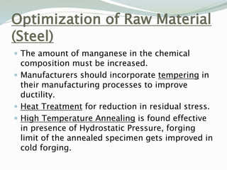 Optimization of Raw Material
(Steel)
 The amount of manganese in the chemical
composition must be increased.
 Manufacturers should incorporate tempering in
their manufacturing processes to improve
ductility.
 Heat Treatment for reduction in residual stress.
 High Temperature Annealing is found effective
in presence of Hydrostatic Pressure, forging
limit of the annealed specimen gets improved in
cold forging.
 