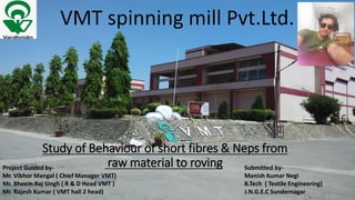 Study of Behaviour of short fibres & Neps from
raw material to roving
VMT spinning mill Pvt.Ltd.
Project Guided by-
Mr. Vibhor Mangal ( Chief Manager VMT)
Mr. Bheem Raj Singh ( R & D Head VMT )
Mr. Rajesh Kumar ( VMT hall 2 head)
Submitted by-
Manish Kumar Negi
B.Tech ( Textile Engineering)
J.N.G.E.C Sundernagar
 