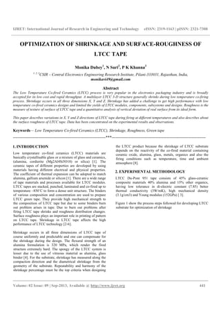 IJRET: International Journal of Research in Engineering and Technology eISSN: 2319-1163 | pISSN: 2321-7308
__________________________________________________________________________________________
Volume: 02 Issue: 09 | Sep-2013, Available @ http://www.ijret.org 441
OPTIMIZATION OF SHRINKAGE AND SURFACE-ROUGHNESS OF
LTCC TAPE
Monika Dubey1
, N Suri2
, P K Khanna3
1, 2, 3
CSIR – Central Electronics Engineering Research Institute, Pilani-333031, Rajasthan, India,
monikavi49@gmail.com
Abstract
The Low Temperature Co-fired Ceramics (LTCC) process is very popular in the electronics packaging industry and is broadly
accepted for its low cost and rapid throughput. A multilayer LTCC 3-D structure generally shrinks during low temperature co-firing
process. Shrinkage occurs in all three dimensions X, Y and Z. Shrinkage has added a challenge to get high performance with low
temperature co-fired ceramics designs and limited the yields of LTCC modules, components, subsystems and designs. Roughness is the
measure of texture of surface of LTCC tape and a quantitative analysis of vertical deviation of real surface from its ideal form.
This paper describes variations in X, Y and Z directions of LTCC tape during firing at different temperatures and also describes about
the surface roughness of LTCC tape. Data has been concentrated on the experimental results and observations.
Keywords— Low Temperature Co-fired Ceramics (LTCC), Shrinkage, Roughness, Green tape
----------------------------------------------------------------------***-----------------------------------------------------------------------
1. INTRODUCTION
Low temperature co-fired ceramics (LTCC) materials are
basically crystallisable glass or a mixture of glass and ceramics,
(alumina, cordierite (Mg2Al4Si5O18) or silica) [1]. The
ceramic tapes of different properties are developed by using
materials having different electrical and physical properties.
The coefficient of thermal expansion can be adopted to match
alumina, gallium arsenide or silicon [1]. There are a wide range
of tape materials and processes available for LTCC modules.
LTCC tapes are stacked, punched, laminated and co-fired up to
temperature ~850˚C to form a dense unit structure. The binders
of various composition and concentration are used to prepare
LTCC green tape. They provide high mechanical strength to
the composition of LTCC tape but due to some binders burn
out problem arises in tape. Due to burn out problems after
firing LTCC tape shrinks and roughness distribution changes.
Surface roughness plays an important role in printing of pattern
on LTCC tape. Shrinkage in LTCC tape affects the high
performance of LTCC technology [2-6].
Shrinkage occurs in all three dimensions of LTCC tape of
course uniformly and predictable and one can compensate for
the shrinkage during the design. The flexural strength of an
alumina formulation is 320 MPa, which render the fired
structure extremely hard. The spongy of the LTCC system is
lesser due to the use of vitreous material as alumina, glass
binder [4]. For the substrate, shrinkage has measured along the
compaction direction and the diametrical shrinkage from the
geometry of the substrate. Repeatability and harmony of the
shrinkage percentage must be the top criteria when designing
the LTCC product because the shrinkage of LTCC substrate
depends on the reactivity of the co-fired material containing
ceramic oxide, alumina, glass, metals, organics and also the
firing conditions such as temperature, time and ambient
atmosphere [8].
2. EXPERIMENTAL METHODOLOGY
LTCC Du-Pont 951 tape consists of 45% glass-ceramic
composite materials 40% alumina and 15% other organics,
having low tolerance in di-electric constant (7.85) better
thermal conductivity (3W/mK), high mechanical density
(3.1g/cm3) and Young modulus (152GPa) [ 3].
Figure 1 show the process steps followed for developing LTCC
substrate for optimization of shrinkage
 