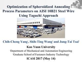 Chih-Cheng Yang1
, Shih-Ting Wang2
and Jung-Tai Tsai2
Kao Yuan University
1
Department of Mechanical and Automation Engineering
2
Graduate School of Fasteners Industry Technology
ICASI 2017 (May 14)
Optimization of Spheroidized Annealing
Process Parameters on AISI 10B21 Steel Wire
Using Taguchi Approach
 