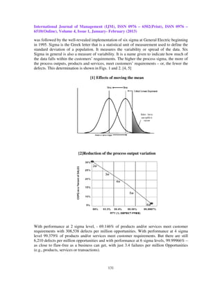 International Journal of Management (IJM), ISSN 0976 – 6502(Print), ISSN 0976 –
6510(Online), Volume 4, Issue 1, January- February (2013)

was followed by the well-revealed implementation of six sigma at General Electric beginning
in 1995. Sigma is the Greek letter that is a statistical unit of measurement used to define the
standard deviation of a population. It measures the variability or spread of the data. Six
Sigma in general is also a measure of variability. It is a name given to indicate how much of
the data falls within the customers’ requirements. The higher the process sigma, the more of
the process outputs, products and services, meet customers’ requirements – or, the fewer the
defects. This determination is shown in Figs. 1 and 2. [4, 5]

                                  [1] Effects of moving the mean




                           [2]Reduction of the process output variation




With performance at 2 sigma level, - 69.146% of products and/or services meet customer
requirements with 308,538 defects per million opportunities. With performance at 4 sigma
level 99.379% of products and/or services meet customer requirements. But there are still
6,210 defects per million opportunities and with performance at 6 sigma levels, 99.99966% –
as close to flaw-free as a business can get, with just 3.4 failures per million Opportunities
(e.g., products, services or transactions).



                                             131
 