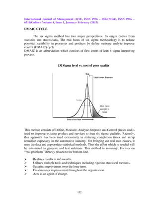 International Journal of Management (IJM), ISSN 0976 – 6502(Print), ISSN 0976 –
6510(Online), Volume 4, Issue 1, January- February (2013)

DMAIC CYCLE

        The six sigma method has two major perspectives. Its origin comes from
statistics and statisticians. The real focus of six sigma methodology is to reduce
potential variability in processes and products by define measure analyze improve
control (DMAIC) cycle.
DMAIC is an abbreviation which consists of first letters of lean 6 sigma improving
process.


                          [3] Sigma level vs. cost of poor quality




This method consists of Define, Measure, Analyze, Improve and Control phases and is
used to improve existing product and services to lean six sigma qualities. Recently,
this approach has been used extensively in reducing completion times and scrap
reduction especially in the automotive industry. For bringing out real root causes, it
uses the data and appropriate statistical methods. Thus the effort which is needed will
be minimized to generate and test solutions. This method in summary, Focuses on
“real problems” directly related to the bottom-line.

      Realizes results in 4-6 months.
      Utilizes multiple tools and techniques including rigorous statistical methods.
      Sustains improvement over the long-term.
      Disseminates improvement throughout the organization.
      Acts as an agent of change.




                                         132
 