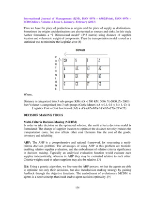 International Journal of Management (IJM), ISSN 0976 – 6502(Print), ISSN 0976 –
6510(Online), Volume 4, Issue 1, January- February (2013)

Thus we have the place of production as origins and the place of supply as destinations.
Sometimes the origins and destinations are also termed as sources and sinks. In this study
Author formulates a “2 Dimensional model” (3*3 matrix) using distance of supplier
location and volumetric weight of components. Then the transportation model is used as a
statistical tool to minimize the Logistics cost [8]




Where,

Distance is categorized into 3 sub-groups (KMs) (X < 500 KM, 500< Y>2000, Z> 2000)
Part Volume is categorized into 3 sub-groups (Cubic Meters) (A < 0.1, 0.1 < B > 1, C>1)
       Logistics Cost = Cost function of (AX + AY+AZ+BX+BY+BZ+CX+CY+CZ)

DECISION MAKING TOOLS

Multi-Criteria Decision Making (MCDM)
In order to take decision on the optimized solution, the multi criteria decision model is
formulated .The change of supplier location to optimize the distance not only reduces the
transportation costs, but also affects other cost Elements like the cost of the goods,
inventory and reliability.

AHP: The AHP is a comprehensive and rational framework for structuring a multi-
criteria decision problem. The advantages of using AHP in this problem are twofold:
enabling relative supplier evaluation, and the embodiment of relative criteria significance
in decision making. Typically an analytical evaluation function would evaluate each
supplier independently, whereas in AHP they may be evaluated relative to each other.
Criteria weights used to select suppliers may also be relative. [3]

GA: Using a genetic algorithm, we fine-tune the AHP process, so that the agents are able
to optimize not only their decisions, but also theirdecision making strategy by gaining
feedback through the objective functions. The embodiment of evolutionary MCDM to
agents is a novel concept that could lead to agent decision optimality. [9]


                                           134
 