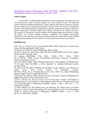 International Journal of Management (IJM), ISSN 0976 – 6502(Print), ISSN 0976 –
6510(Online), Volume 4, Issue 1, January- February (2013)

CONCLUSION

         In this study, two dimensional transportation models is proposed to find the best least
cost distribution in order to optimise logistic cost and maximize revenue. The proposed
model should offer potential opportunity to policy making, and achieve consistent, traceable
decision making on raw material procurement strategy. There are, however, fundamental
questions to be addressed before introduction of proposed transportation least cost solution to
business applications. Typically supply chain Logistics interactions are complex and many.
The strategy of choosing raw material supplier and changing supply base location to reduce
the logistic cost involves multiple functions, competition and multiple optimization
objectives. In line with these observations, Author has devised a model that involves multiple
criteria decision making tools for Logistic cost minimisation and revenue maximisation.

REFERENCES

[1]D. Garg, Y. Narahari, and N. Viswanadham,(2004), IEEE Transactions on Automation
Science and Engineering,New Delhi, India.
[2] Jingyue Xu,(2008), Six Sigma Methodology, Beijing, China
[3] Ke Fu, Jiayan Xu, Qun Zhang, Zhao Wei Miao, (2008),AHP-based Decision Support
Model for 3PL Evaluation, China
[4]    Kucuk,      M(2006)Ind.    Eng.    Dept.,     Uludag   Univ.,     Bursa,    Turkey
[5] M. Soković (2006), Faculty of Mechanical Engineering, University of Ljubljana,
Askerceva Ljubljana, Slovenia
[6] P. Sasi Kumar,(2009), Vehicle Routing Optimization, Tiruchirappalli, Tamilnadu, India.
[7] Qi tang1, fang Xie,(2008), a holistic approach for selecting third-party logistics
providers,Tianjin
[8] Sanchoy K. Das,(2003), Modeling the flexibility of order quantities and lead-times In
supply       chains,     New     Jersey     Institute     of    Technology,      Newark.
[9] Swee S.Kuik, Sev V. Nagalingam& yousef Amer, (2010), Six Sigma Methodology
Improve Supply Chain Network,South Australia
[10] Wang Yang, Huang, (2009), Economic Analysis of Logistics Financial Management of
Supply Chain System in Ports-Hinterland, China
[11] Dr. Z Mallick, Mr. Shahzad Ahmad and Lalit Singh Bisht, “Barriers and Enablers in
Implementation of Lean Six Sigma in Indian Manufacturing Industries” International Journal
of Advanced Research in Management (IJARM), Volume 3, Issue 1, 2012, pp. 11 - 19,
Published by IAEME.
[12] B.P. Mahesh, Dr. M.S. Prabhuswamy and Mamatha. M, “Improvement Of Quality
Awareness Using Six Sigma Methodology For Achieving Higher Cmmi Level” International
Journal of Advanced Research in Management (IJARM), Volume 1, Issue 1, 2010,
pp. 20 - 41, Published by IAEME.




                                              135
 