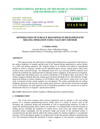 International Journal of Mechanical Engineering and Technology (IJMET), ISSN 0976 –
6340(Print), ISSN 0976 – 6359(Online) Volume 4, Issue 4, July - August (2013) © IAEME
249
OPTIMIZATION OF SURFACE ROUGHNESS IN HIGH-SPEED END
MILLING OPERATION USING TAGUCHI’S METHOD
S. Madhava Reddy
Associate Professor, Dept. of Mechanical Engg.,
Mahatma Gandhi Institute of Technology, Hyderabad- 500 075, A.P, India.
ABSTRACT
This paper presents the optimization of high speed milling process parameters with respect to
the surface roughness of samples and the study of the Taguchi design application to surface quality
in a CNC end milling operation. The Taguchi design is an efficient and effective experimental
method in which a response variable can be optimized given various control factors using fewer
resources than a factorial design. An orthogonal array of L9 was used and ANOVA analyses were
carried out to identify the significant factors affecting surface roughness. In the present investigation,
the straight flute end-milling cutter was used for machining of Al-Si-Mg-Fe alloy work pieces. The
surface roughness depends upon the cutting speed, feed rate and depth of cuts. The influence of high-
speed end milling on surface roughness in Al-Si-Mg-Fe alloy work pieces, which were cast by the
sand, investment and die casting method, was investigated. The results concluded that the surface
roughness decreases with increase in the cutting speed, increases with increase in feed rate and depth
of cut. Confirmation test with optimal levels of machining parameters were carried out in order to
illustrate the effectives of Taguchi’s optimization method.
Key words: Optimization; Surface roughness; Milling operations; taguchi method
1. INTRODUCTION
One of the most common metal removal operations used in industry is the end milling
process. It is common manufacturing process widely used in a variety of sectors, such as the
aerospace, die, machinery design and automobile as well as manufacturing industries. In order to
ensure the machining quality and to reduce cost and time, it is indispensable to develop research on
milling process including the prediction of cutting forces, form errors and surface quality. The
machined surface topography and the geometric shape and texture of the machined surface is
essential because the latter directly affects the surface quality [1]. Surface roughness is an important
measure of the technological quality of a product and a factor that greatly influences manufacturing
cost. The mechanism behind the formation of surface roughness is very dynamic, complicated and
INTERNATIONAL JOURNAL OF MECHANICAL ENGINEERING
AND TECHNOLOGY (IJMET)
ISSN 0976 – 6340 (Print)
ISSN 0976 – 6359 (Online)
Volume 4, Issue 4, July - August (2013), pp. 249-258
© IAEME: www.iaeme.com/ijmet.asp
Journal Impact Factor (2013): 5.7731 (Calculated by GISI)
www.jifactor.com
IJMET
© I A E M E
 