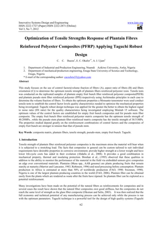 Innovative Systems Design and Engineering                                                                www.iiste.org
ISSN 2222-1727 (Paper) ISSN 2222-2871 (Online)
Vol 3, No 7, 2012


     Optimization of Tensile Strengths Response of Plantain Fibres
 Reinforced Polyester Composites (PFRP) Applying Taguchi Robust
                                                      Design
                                     C.   C.   Ihueze1, E. C. Okafor1*, A. J. Ujam2

    1.  Department of Industrial and Production Engineering, Nnamdi Azikiwe University, Awka, Nigeria
    2.  Department of mechanical/production engineering, Enugu State University of Science and Technology,
        Enugu, Nigeria
    * E-mail of the corresponding author: cacochris33@yahoo.com
Abstract

This study focuses on the use of control factors(volume fraction of fibers (A), aspect ratio of fibers (B) and fibers
orientation (C)) to determine the optimum tensile strength of plantain fibers reinforced polyester resin. Tensile tests
was conducted on the replicated samples of plantain empty fruit bunch fiber reinforced polyester composite(PEFB)
and plantain pseudo stem fiber reinforced polyester (PPS) respectively using Archimedes principles in each case to
determine the volume fraction of fibers. To obtain the optimum properties a Monsanto tensometer were used conduct
tensile tests to establish the control factor levels quality characteristics needed to optimize the mechanical properties
being investigated. Taguchi robust design technique was applied for the greater the better to obtain the highest signal
to noise ratio (SN ratio) for the quality characteristics being investigated employing Minitab 15 software. The
optimum values of the control factors are established for empty fruit bunch composites and for pseudo stem fiber
composite. The empty fruit bunch fiber reinforced polyester matrix composite has the optimum tensile strength of
40.28MPa , while the pseudo stem plantain fiber reinforced matrix composite has the tensile strength of 30.51MPa.
The properties studied depend greatly on the reinforcement combinations of control factors and the composites of
empty fruit bunch are stronger in tension than that of pseudo stem.

Key Words: composite matrix, plantain fibers, tensile strength, pseudo-stem, empty fruit bunch. Taguchi.

1. Introduction
Tensile strength of plantain fiber reinforced polyester composites is the maximum stress the material will bear when
it is subjected to a stretching load. The facts that composites in general can be custom tailored to suit individual
requirements have desirable properties in corrosive environment; provide higher strength at a lower weight and have
lower life-cycle costs has aided in their evolution (Abdalla et al., 2008). It provides a good combination in
mechanical property, thermal and insulating protection. Binshan et al., (1995) observed that these qualities in
addition to the ability to monitor the performance of the material in the field via embedded sensors give composites
an edge over conventional materials. Plantains (Musa spp., AAB genome) are plants producing fruits that remain
starchy at maturity (Marriot and Lancaster, 1983; Robinson, 1996) and need processing before consumption. Plantain
production in Africa is estimated at more than 50% of worldwide production (FAO, 1990; Swennen, 1990).
Nigeria is one of the largest plantain producing countries in the world (FAO, 2006). Plantain fiber can be obtained
easily from the plants which are rendered as waste after the fruits have ripened. So plantain fiber can be explored as a
potential reinforcement.

Many investigations have been made on the potential of the natural fibers as reinforcements for composites and in
several cases the result have shown that the natural fiber composites own good stiffness, but the composites do not
reach the same level of strength as the glass fiber composite (Oksman and Selin, 2003). It was then realized that the
full economic and technical potential of any manufacturing process can be achieved only while the process is run
with the optimum parameters. Taguchi technique is a powerful tool for the design of high quality systems (Taguchi

                                                           62
 