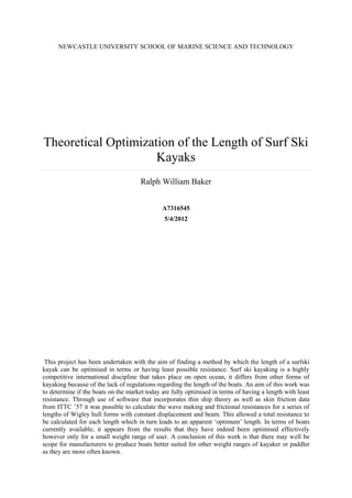 NEWCASTLE UNIVERSITY SCHOOL OF MARINE SCIENCE AND TECHNOLOGY

Theoretical Optimization of the Length of Surf Ski
Kayaks
Ralph William Baker
A7316545
5/4/2012

This project has been undertaken with the aim of finding a method by which the length of a surfski
kayak can be optimised in terms or having least possible resistance. Surf ski kayaking is a highly
competitive international discipline that takes place on open ocean, it differs from other forms of
kayaking because of the lack of regulations regarding the length of the boats. An aim of this work was
to determine if the boats on the market today are fully optimised in terms of having a length with least
resistance. Through use of software that incorporates thin ship theory as well as skin friction data
from ITTC ’57 it was possible to calculate the wave making and frictional resistances for a series of
lengths of Wigley hull forms with constant displacement and beam. This allowed a total resistance to
be calculated for each length which in turn leads to an apparent ‘optimum’ length. In terms of boats
currently available, it appears from the results that they have indeed been optimised effectively
however only for a small weight range of user. A conclusion of this work is that there may well be
scope for manufacturers to produce boats better suited for other weight ranges of kayaker or paddler
as they are more often known.

 
