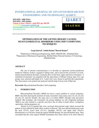 International Journal of Advanced Research in Engineering and Technology (IJARET), ISSN 0976 –
6480(Print), ISSN 0976 – 6499(Online) Volume 4, Issue 2, March – April (2013), © IAEME
248
OPTIMIZATION OF THE LIFTING HEIGHT CAUSING
MUSCULOSKELETAL DISORDERS USING SOFT COMPUTING
TECHNIQUES
Gargi Jaiswal1
, Ashish Kumar1
Haresh Kumar2
1
Department of Mechanical Engineering, SSET, SHIATS-DU, Allahabad India
2
Department of Mechanical Engineering, Motillal Nehru National Institute of Technology,
Allahabad India
ABSTRACT
The aim of present communication is to develop an ergonomic posture-prediction
model for industry workers, engaged in lifting tasks, and to prevent the occurrence of work-
related musculoskeletal disorders, primarily those in the back, upper and lower extremities. A
simulated environment was prepared with the equivalence of Benara Udyog Agra. Five age
groups were selected and height of 0, 3 and 6 feet were chosen to perform the experiments.
The observations were plotted and analyzed with the help of fuzzy tool of Mat Lab.
Keywords: Musculoskeletal Disorders, Soft computing.
1. INTRODUCTION
Musculoskeletal Disorders (MSD) has been a major problem in various industries.
MSD’s has been drawing the attention of many researchers since many years [1], [2], [3], [4],
[5], [6], [7], and [8]. Initially ,the main aim is to reduce MSD’s through some preventive
methods .But nowadays ,the researchers are giving emphasis on soft computing technique
.MSD is not only limited to a specific area but it has its effect in bank offices ,workplaces
,agriculture, during pregnancy etc.
Akrouf et al [1] reported the cross sectional observational study which assessed the
pattern of msd suffered by bank office workers in Kuwait. The most affected body parts were
the neck (53.5%, lower back (51.1%), shoulders (49.2%) and upper back (38.4%).
Haroutiunian et al [9] have found the topical NSAID therapy for musculoskeletal pain. They
concluded that the some topical NSAID formulation have been shown to be more effective
INTERNATIONAL JOURNAL OF ADVANCED RESEARCH IN
ENGINEERING AND TECHNOLOGY (IJARET)
ISSN 0976 - 6480 (Print)
ISSN 0976 - 6499 (Online)
Volume 4, Issue 2 March – April 2013, pp. 248-258
© IAEME: www.iaeme.com/ijaret.asp
Journal Impact Factor (2013): 5.8376 (Calculated by GISI)
www.jifactor.com
IJARET
© I A E M E
 
