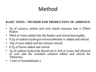 Method
BASIC STEPS / METHOD FOR PRODUCTION OF ADHESIVE
;
• 5g of cassava, potato and corn starch measure into a 250ml
beaker.
• 90ml of water added into the beaker and stirred thoroughly.
• 0.5g of sodium hydrogen trioxocarbonate iv added and stirred.
• 10g of urea added and the mixture stirred.
• 0.5g of borax added and stirred.
• 3g of sodium hydroxide dissolved in 5ml of water and allowed
to cool and the resultant solution added and stirred for
10minutes
• 1.5ml of formaldehyde a
 