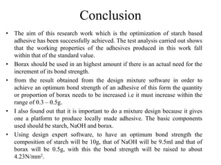 Conclusion
• The aim of this research work which is the optimization of starch based
adhesive has been successfully achieved. The test analysis carried out shows
that the working properties of the adhesives produced in this work fall
within that of the standard value.
• Borax should be used in an highest amount if there is an actual need for the
increment of its bond strength.
• from the result obtained from the design mixture software in order to
achieve an optimum bond strength of an adhesive of this form the quantity
or proportion of borax needs to be increased i.e it must increase within the
range of 0.3 – 0.5g.
• I also found out that it is important to do a mixture design because it gives
one a platform to produce locally made adhesive. The basic components
used should be starch, NaOH and borax.
• Using design expert software, to have an optimum bond strength the
composition of starch will be 10g, that of NaOH will be 9.5ml and that of
borax will be 0.5g, with this the bond strength will be raised to about
4.23N/mm2.
 